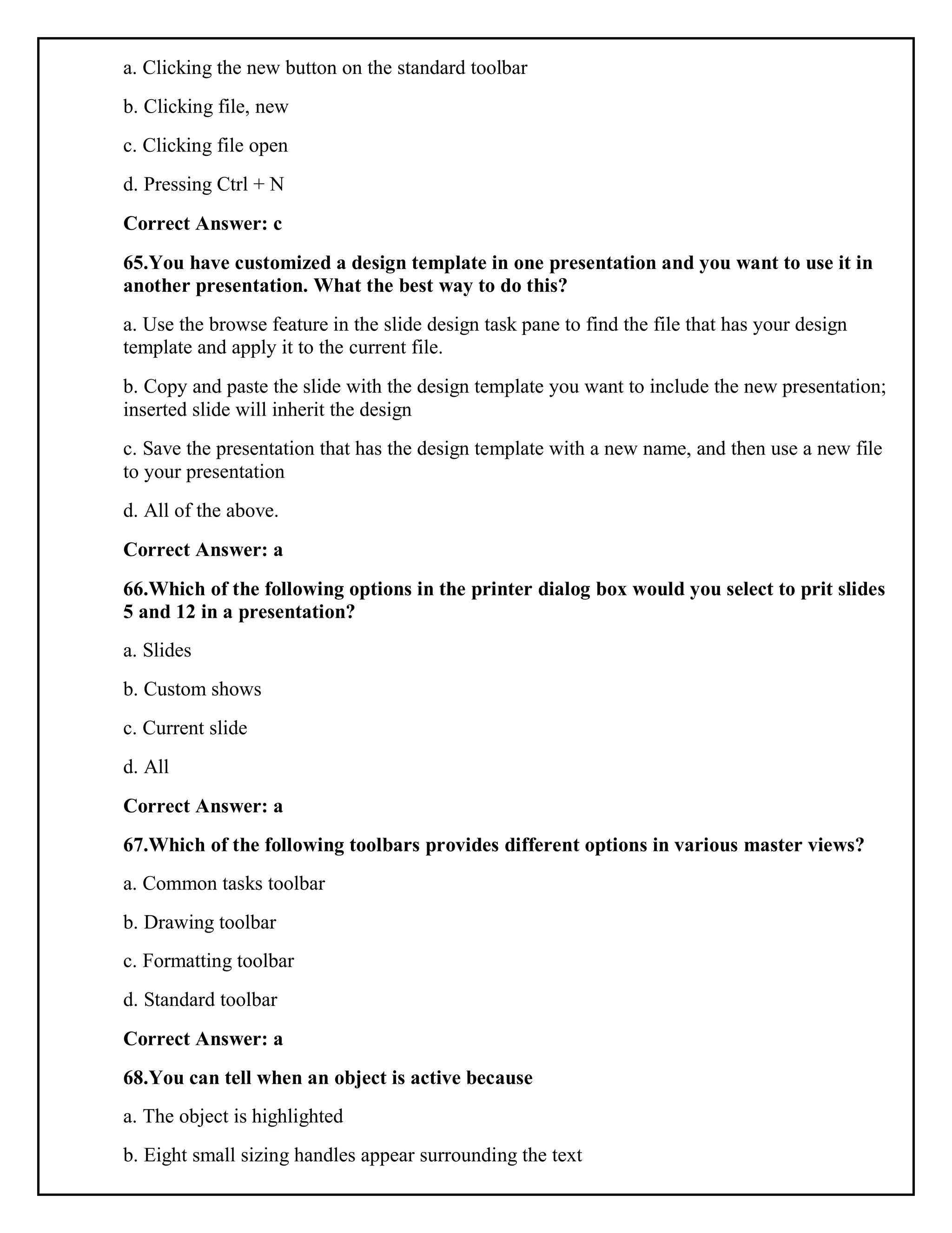 a. Clicking the new button on the standard toolbar
b. Clicking file, new
c. Clicking file open
d. Pressing Ctrl + N
Correct Answer: c
65.You have customized a design template in one presentation and you want to use it in
another presentation. What the best way to do this?
a. Use the browse feature in the slide design task pane to find the file that has your design
template and apply it to the current file.
b. Copy and paste the slide with the design template you want to include the new presentation;
inserted slide will inherit the design
c. Save the presentation that has the design template with a new name, and then use a new file
to your presentation
d. All of the above.
Correct Answer: a
66.Which of the following options in the printer dialog box would you select to prit slides
5 and 12 in a presentation?
a. Slides
b. Custom shows
c. Current slide
d. All
Correct Answer: a
67.Which of the following toolbars provides different options in various master views?
a. Common tasks toolbar
b. Drawing toolbar
c. Formatting toolbar
d. Standard toolbar
Correct Answer: a
68.You can tell when an object is active because
a. The object is highlighted
b. Eight small sizing handles appear surrounding the text
 