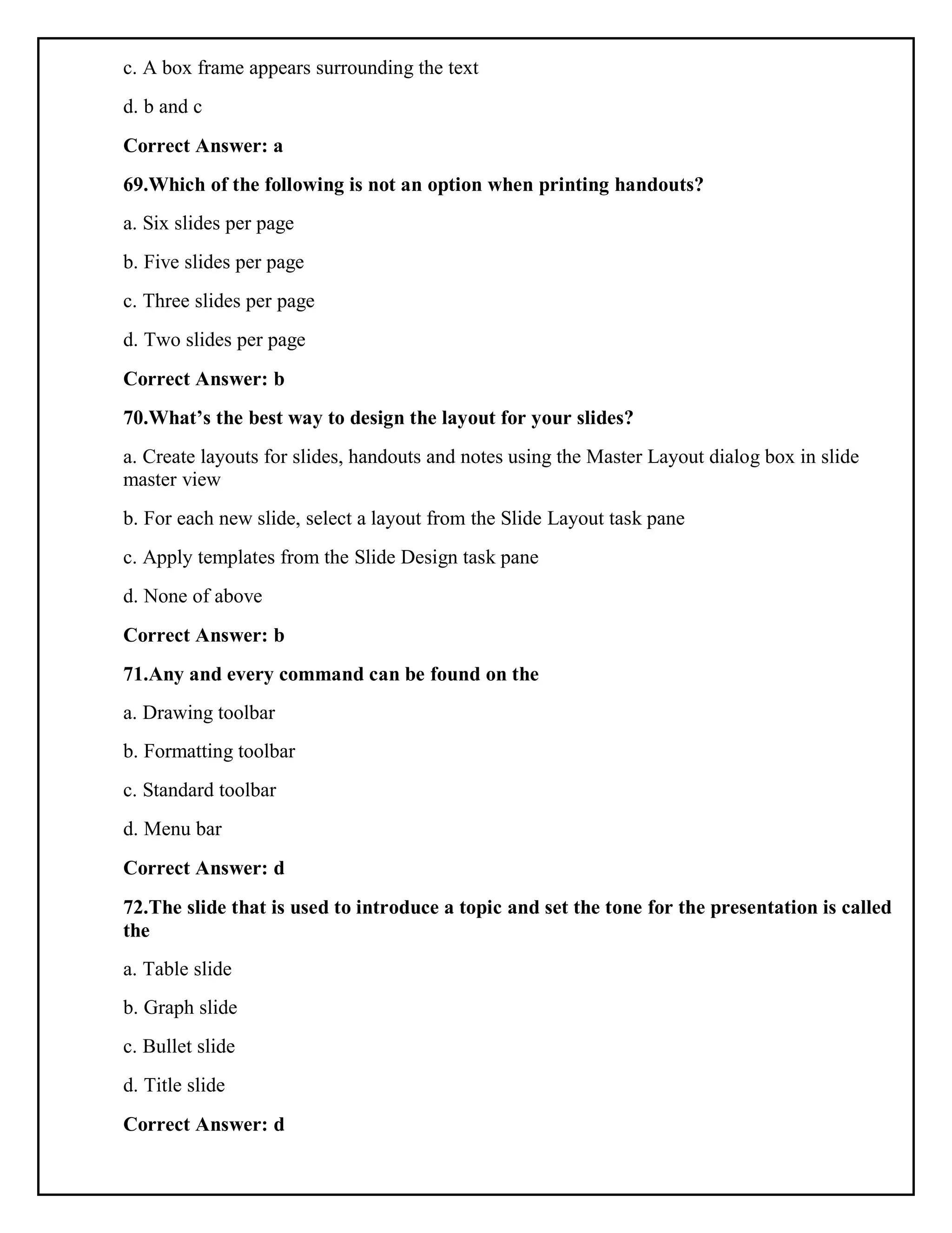 c. A box frame appears surrounding the text
d. b and c
Correct Answer: a
69.Which of the following is not an option when printing handouts?
a. Six slides per page
b. Five slides per page
c. Three slides per page
d. Two slides per page
Correct Answer: b
70.What’s the best way to design the layout for your slides?
a. Create layouts for slides, handouts and notes using the Master Layout dialog box in slide
master view
b. For each new slide, select a layout from the Slide Layout task pane
c. Apply templates from the Slide Design task pane
d. None of above
Correct Answer: b
71.Any and every command can be found on the
a. Drawing toolbar
b. Formatting toolbar
c. Standard toolbar
d. Menu bar
Correct Answer: d
72.The slide that is used to introduce a topic and set the tone for the presentation is called
the
a. Table slide
b. Graph slide
c. Bullet slide
d. Title slide
Correct Answer: d
 