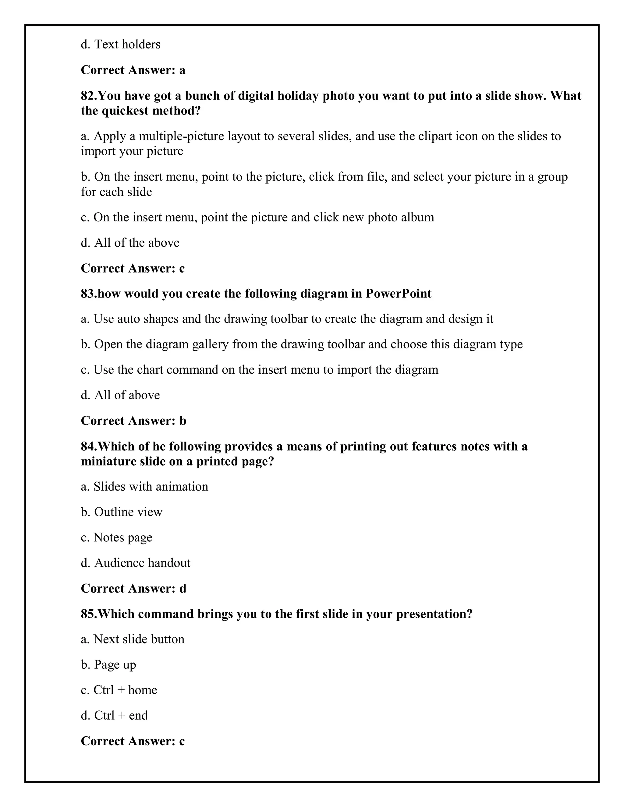 d. Text holders
Correct Answer: a
82.You have got a bunch of digital holiday photo you want to put into a slide show. What
the quickest method?
a. Apply a multiple-picture layout to several slides, and use the clipart icon on the slides to
import your picture
b. On the insert menu, point to the picture, click from file, and select your picture in a group
for each slide
c. On the insert menu, point the picture and click new photo album
d. All of the above
Correct Answer: c
83.how would you create the following diagram in PowerPoint
a. Use auto shapes and the drawing toolbar to create the diagram and design it
b. Open the diagram gallery from the drawing toolbar and choose this diagram type
c. Use the chart command on the insert menu to import the diagram
d. All of above
Correct Answer: b
84.Which of he following provides a means of printing out features notes with a
miniature slide on a printed page?
a. Slides with animation
b. Outline view
c. Notes page
d. Audience handout
Correct Answer: d
85.Which command brings you to the first slide in your presentation?
a. Next slide button
b. Page up
c. Ctrl + home
d. Ctrl + end
Correct Answer: c
 
