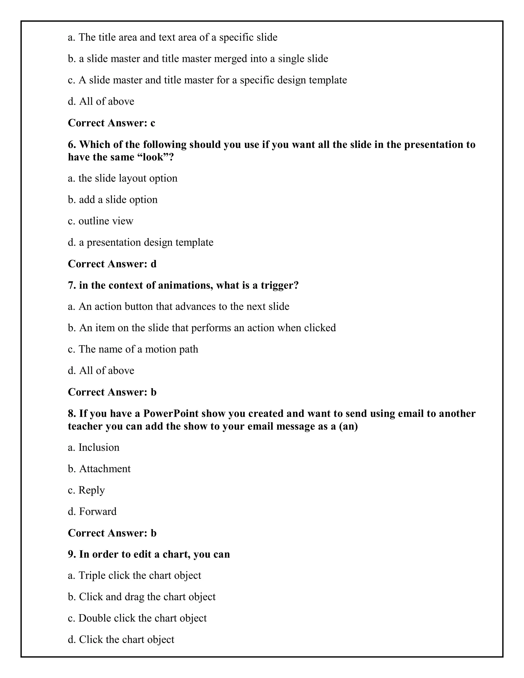 a. The title area and text area of a specific slide
b. a slide master and title master merged into a single slide
c. A slide master and title master for a specific design template
d. All of above
Correct Answer: c
6. Which of the following should you use if you want all the slide in the presentation to
have the same “look”?
a. the slide layout option
b. add a slide option
c. outline view
d. a presentation design template
Correct Answer: d
7. in the context of animations, what is a trigger?
a. An action button that advances to the next slide
b. An item on the slide that performs an action when clicked
c. The name of a motion path
d. All of above
Correct Answer: b
8. If you have a PowerPoint show you created and want to send using email to another
teacher you can add the show to your email message as a (an)
a. Inclusion
b. Attachment
c. Reply
d. Forward
Correct Answer: b
9. In order to edit a chart, you can
a. Triple click the chart object
b. Click and drag the chart object
c. Double click the chart object
d. Click the chart object
 
