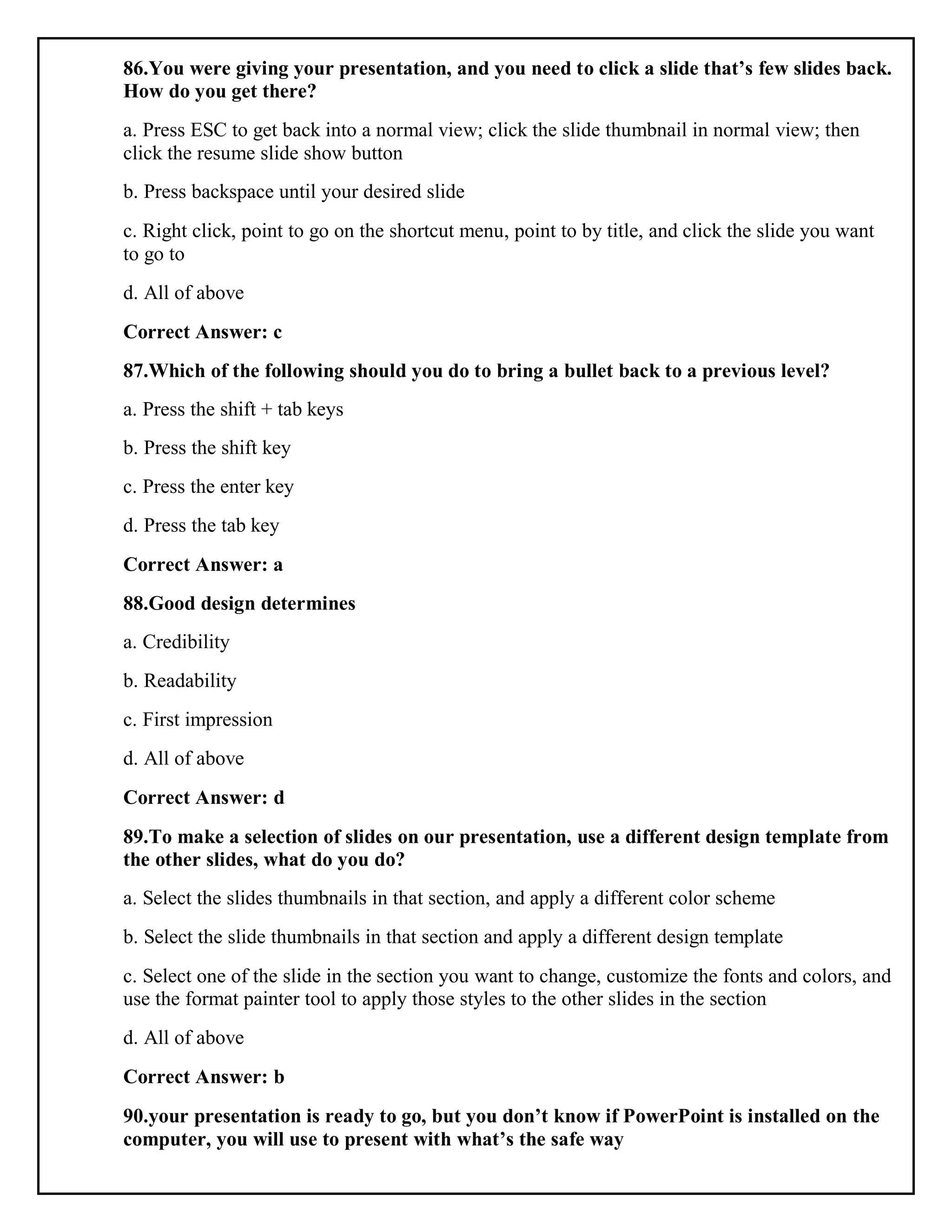86.You were giving your presentation, and you need to click a slide that’s few slides back.
How do you get there?
a. Press ESC to get back into a normal view; click the slide thumbnail in normal view; then
click the resume slide show button
b. Press backspace until your desired slide
c. Right click, point to go on the shortcut menu, point to by title, and click the slide you want
to go to
d. All of above
Correct Answer: c
87.Which of the following should you do to bring a bullet back to a previous level?
a. Press the shift + tab keys
b. Press the shift key
c. Press the enter key
d. Press the tab key
Correct Answer: a
88.Good design determines
a. Credibility
b. Readability
c. First impression
d. All of above
Correct Answer: d
89.To make a selection of slides on our presentation, use a different design template from
the other slides, what do you do?
a. Select the slides thumbnails in that section, and apply a different color scheme
b. Select the slide thumbnails in that section and apply a different design template
c. Select one of the slide in the section you want to change, customize the fonts and colors, and
use the format painter tool to apply those styles to the other slides in the section
d. All of above
Correct Answer: b
90.your presentation is ready to go, but you don’t know if PowerPoint is installed on the
computer, you will use to present with what’s the safe way
 