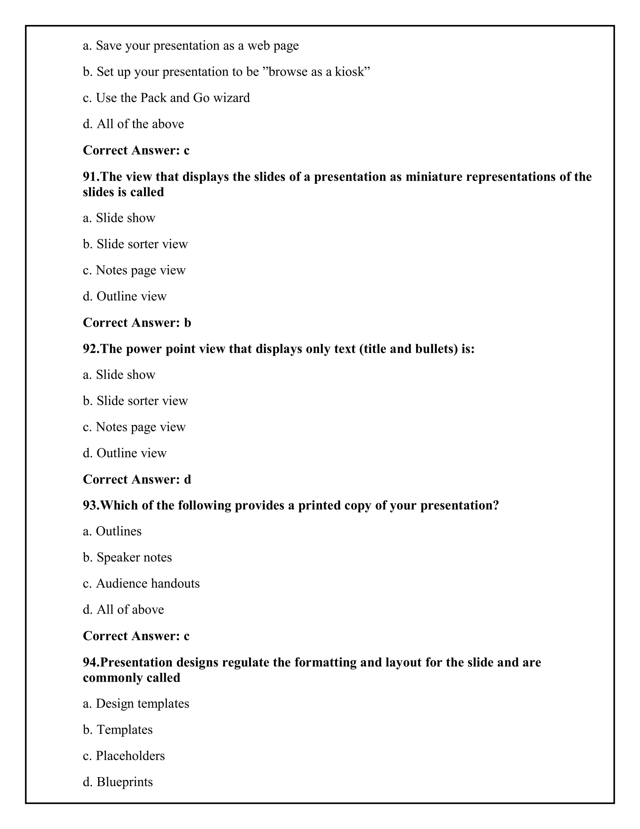 a. Save your presentation as a web page
b. Set up your presentation to be ”browse as a kiosk”
c. Use the Pack and Go wizard
d. All of the above
Correct Answer: c
91.The view that displays the slides of a presentation as miniature representations of the
slides is called
a. Slide show
b. Slide sorter view
c. Notes page view
d. Outline view
Correct Answer: b
92.The power point view that displays only text (title and bullets) is:
a. Slide show
b. Slide sorter view
c. Notes page view
d. Outline view
Correct Answer: d
93.Which of the following provides a printed copy of your presentation?
a. Outlines
b. Speaker notes
c. Audience handouts
d. All of above
Correct Answer: c
94.Presentation designs regulate the formatting and layout for the slide and are
commonly called
a. Design templates
b. Templates
c. Placeholders
d. Blueprints
 