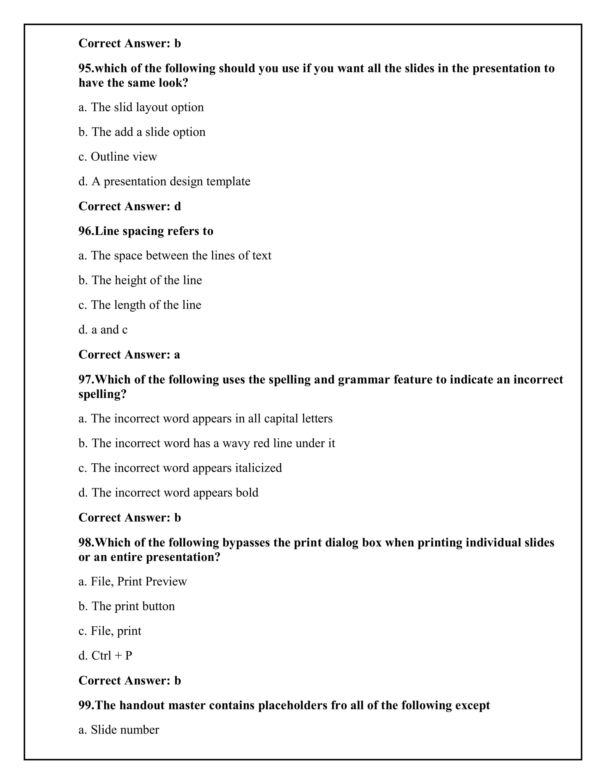 Correct Answer: b
95.which of the following should you use if you want all the slides in the presentation to
have the same look?
a. The slid layout option
b. The add a slide option
c. Outline view
d. A presentation design template
Correct Answer: d
96.Line spacing refers to
a. The space between the lines of text
b. The height of the line
c. The length of the line
d. a and c
Correct Answer: a
97.Which of the following uses the spelling and grammar feature to indicate an incorrect
spelling?
a. The incorrect word appears in all capital letters
b. The incorrect word has a wavy red line under it
c. The incorrect word appears italicized
d. The incorrect word appears bold
Correct Answer: b
98.Which of the following bypasses the print dialog box when printing individual slides
or an entire presentation?
a. File, Print Preview
b. The print button
c. File, print
d. Ctrl + P
Correct Answer: b
99.The handout master contains placeholders fro all of the following except
a. Slide number
 