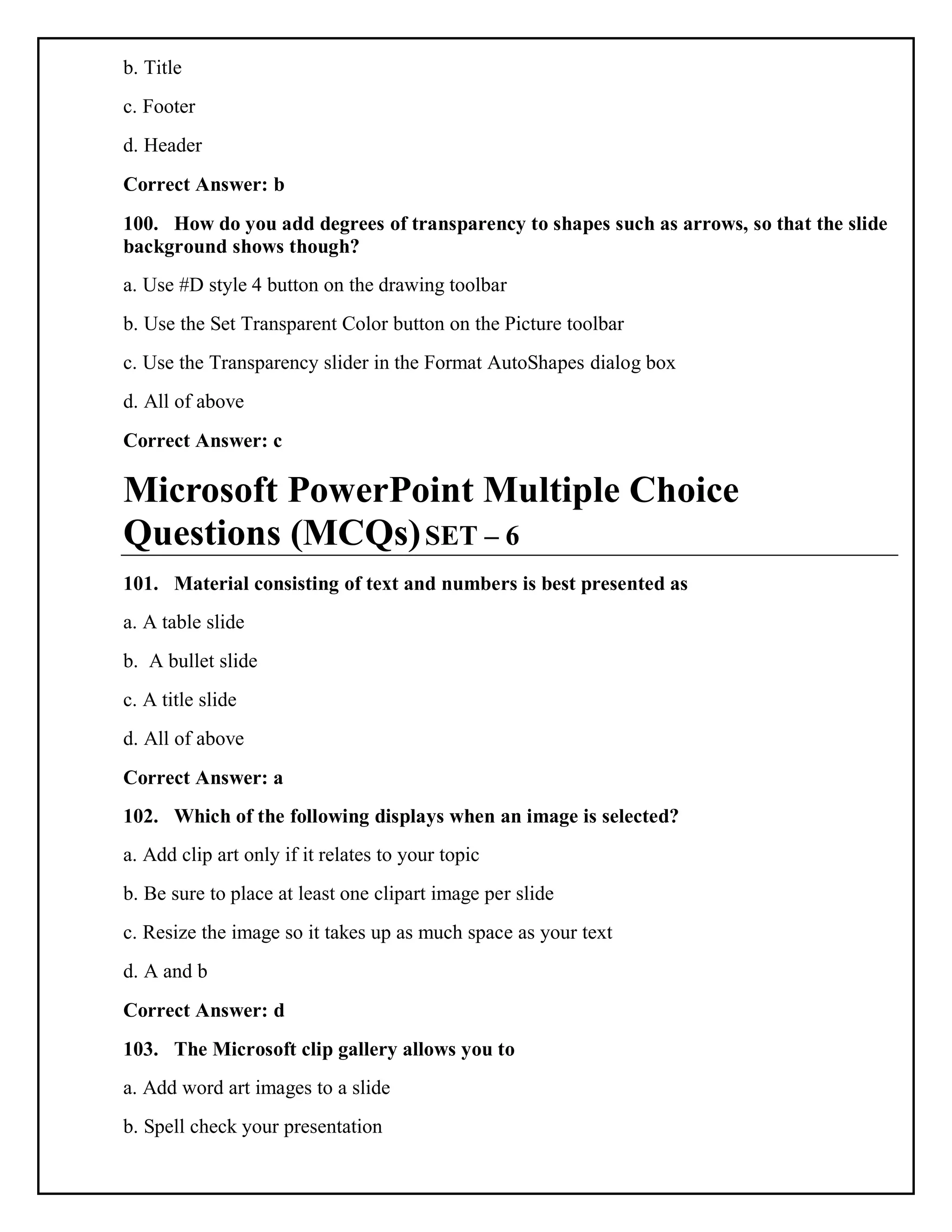 b. Title
c. Footer
d. Header
Correct Answer: b
100. How do you add degrees of transparency to shapes such as arrows, so that the slide
background shows though?
a. Use #D style 4 button on the drawing toolbar
b. Use the Set Transparent Color button on the Picture toolbar
c. Use the Transparency slider in the Format AutoShapes dialog box
d. All of above
Correct Answer: c
Microsoft PowerPoint Multiple Choice
Questions (MCQs)SET – 6
101. Material consisting of text and numbers is best presented as
a. A table slide
b. A bullet slide
c. A title slide
d. All of above
Correct Answer: a
102. Which of the following displays when an image is selected?
a. Add clip art only if it relates to your topic
b. Be sure to place at least one clipart image per slide
c. Resize the image so it takes up as much space as your text
d. A and b
Correct Answer: d
103. The Microsoft clip gallery allows you to
a. Add word art images to a slide
b. Spell check your presentation
 