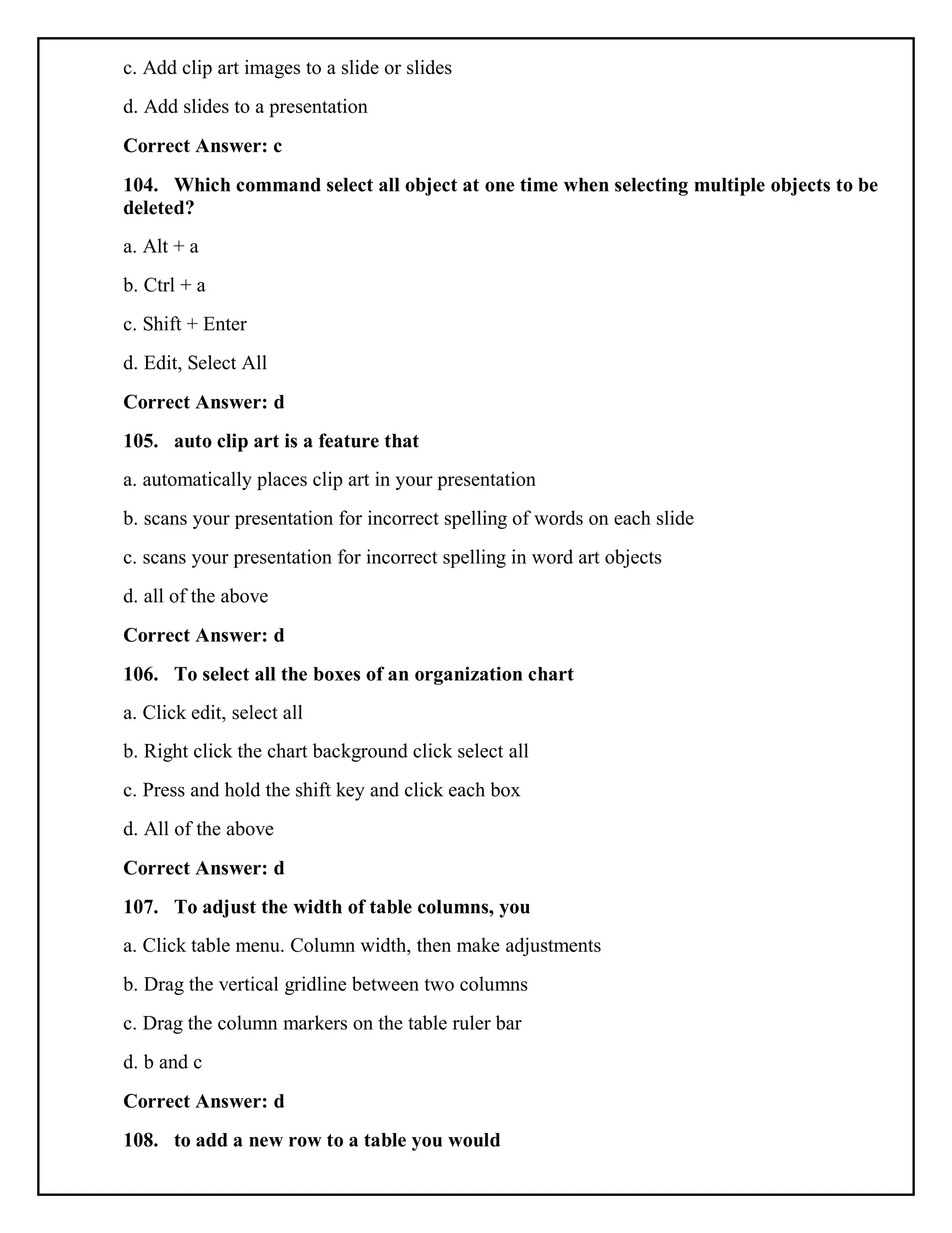 c. Add clip art images to a slide or slides
d. Add slides to a presentation
Correct Answer: c
104. Which command select all object at one time when selecting multiple objects to be
deleted?
a. Alt + a
b. Ctrl + a
c. Shift + Enter
d. Edit, Select All
Correct Answer: d
105. auto clip art is a feature that
a. automatically places clip art in your presentation
b. scans your presentation for incorrect spelling of words on each slide
c. scans your presentation for incorrect spelling in word art objects
d. all of the above
Correct Answer: d
106. To select all the boxes of an organization chart
a. Click edit, select all
b. Right click the chart background click select all
c. Press and hold the shift key and click each box
d. All of the above
Correct Answer: d
107. To adjust the width of table columns, you
a. Click table menu. Column width, then make adjustments
b. Drag the vertical gridline between two columns
c. Drag the column markers on the table ruler bar
d. b and c
Correct Answer: d
108. to add a new row to a table you would
 