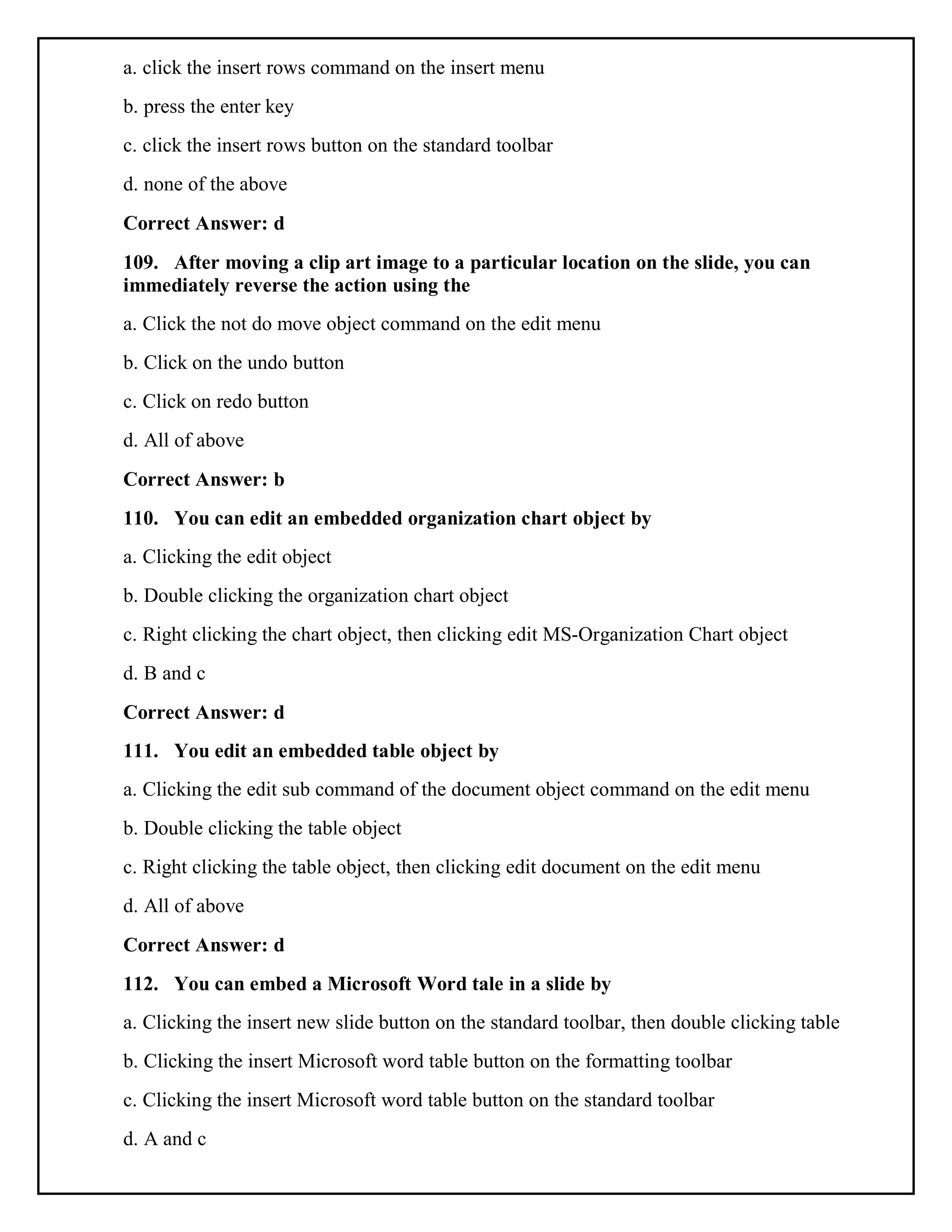 a. click the insert rows command on the insert menu
b. press the enter key
c. click the insert rows button on the standard toolbar
d. none of the above
Correct Answer: d
109. After moving a clip art image to a particular location on the slide, you can
immediately reverse the action using the
a. Click the not do move object command on the edit menu
b. Click on the undo button
c. Click on redo button
d. All of above
Correct Answer: b
110. You can edit an embedded organization chart object by
a. Clicking the edit object
b. Double clicking the organization chart object
c. Right clicking the chart object, then clicking edit MS-Organization Chart object
d. B and c
Correct Answer: d
111. You edit an embedded table object by
a. Clicking the edit sub command of the document object command on the edit menu
b. Double clicking the table object
c. Right clicking the table object, then clicking edit document on the edit menu
d. All of above
Correct Answer: d
112. You can embed a Microsoft Word tale in a slide by
a. Clicking the insert new slide button on the standard toolbar, then double clicking table
b. Clicking the insert Microsoft word table button on the formatting toolbar
c. Clicking the insert Microsoft word table button on the standard toolbar
d. A and c
 