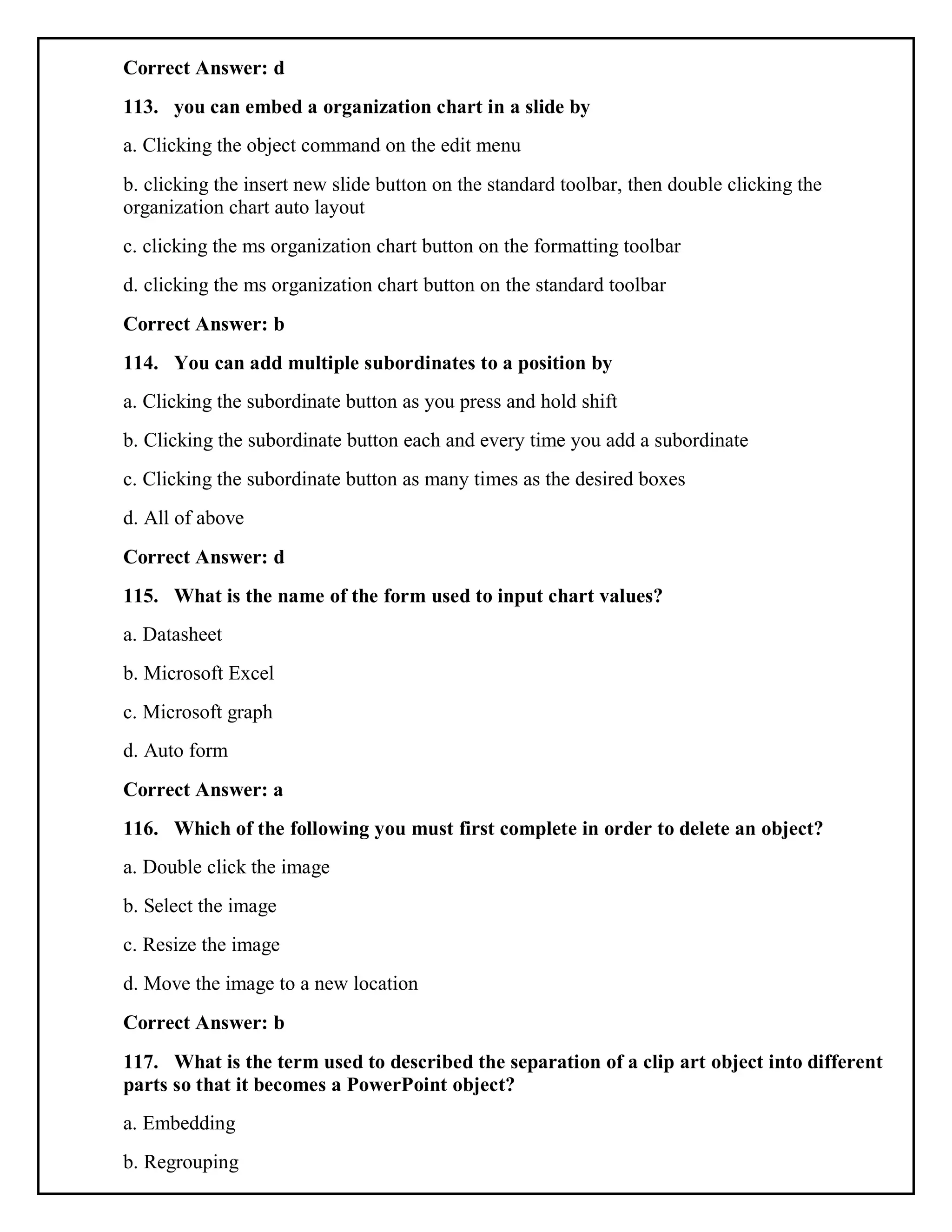 Correct Answer: d
113. you can embed a organization chart in a slide by
a. Clicking the object command on the edit menu
b. clicking the insert new slide button on the standard toolbar, then double clicking the
organization chart auto layout
c. clicking the ms organization chart button on the formatting toolbar
d. clicking the ms organization chart button on the standard toolbar
Correct Answer: b
114. You can add multiple subordinates to a position by
a. Clicking the subordinate button as you press and hold shift
b. Clicking the subordinate button each and every time you add a subordinate
c. Clicking the subordinate button as many times as the desired boxes
d. All of above
Correct Answer: d
115. What is the name of the form used to input chart values?
a. Datasheet
b. Microsoft Excel
c. Microsoft graph
d. Auto form
Correct Answer: a
116. Which of the following you must first complete in order to delete an object?
a. Double click the image
b. Select the image
c. Resize the image
d. Move the image to a new location
Correct Answer: b
117. What is the term used to described the separation of a clip art object into different
parts so that it becomes a PowerPoint object?
a. Embedding
b. Regrouping
 