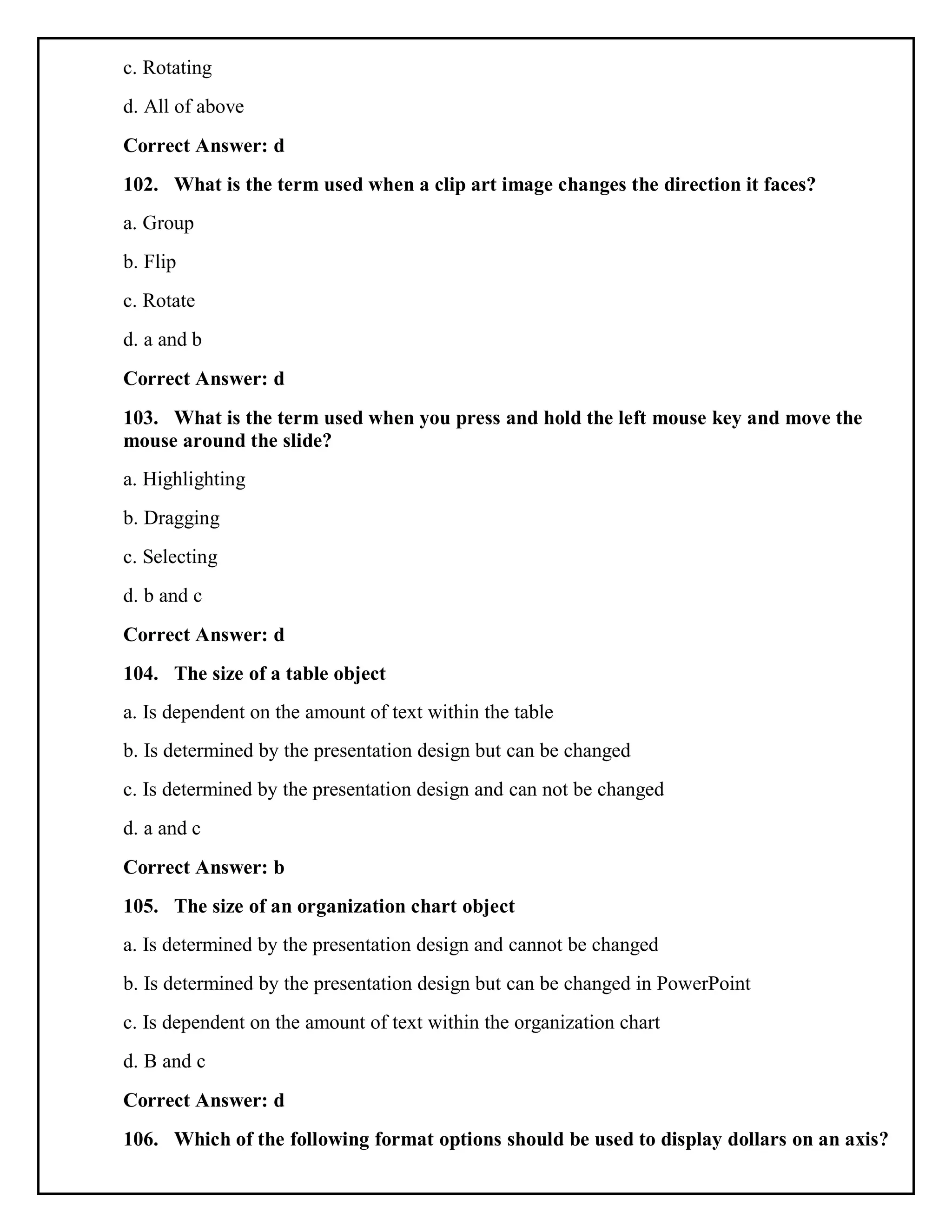 c. Rotating
d. All of above
Correct Answer: d
102. What is the term used when a clip art image changes the direction it faces?
a. Group
b. Flip
c. Rotate
d. a and b
Correct Answer: d
103. What is the term used when you press and hold the left mouse key and move the
mouse around the slide?
a. Highlighting
b. Dragging
c. Selecting
d. b and c
Correct Answer: d
104. The size of a table object
a. Is dependent on the amount of text within the table
b. Is determined by the presentation design but can be changed
c. Is determined by the presentation design and can not be changed
d. a and c
Correct Answer: b
105. The size of an organization chart object
a. Is determined by the presentation design and cannot be changed
b. Is determined by the presentation design but can be changed in PowerPoint
c. Is dependent on the amount of text within the organization chart
d. B and c
Correct Answer: d
106. Which of the following format options should be used to display dollars on an axis?
 