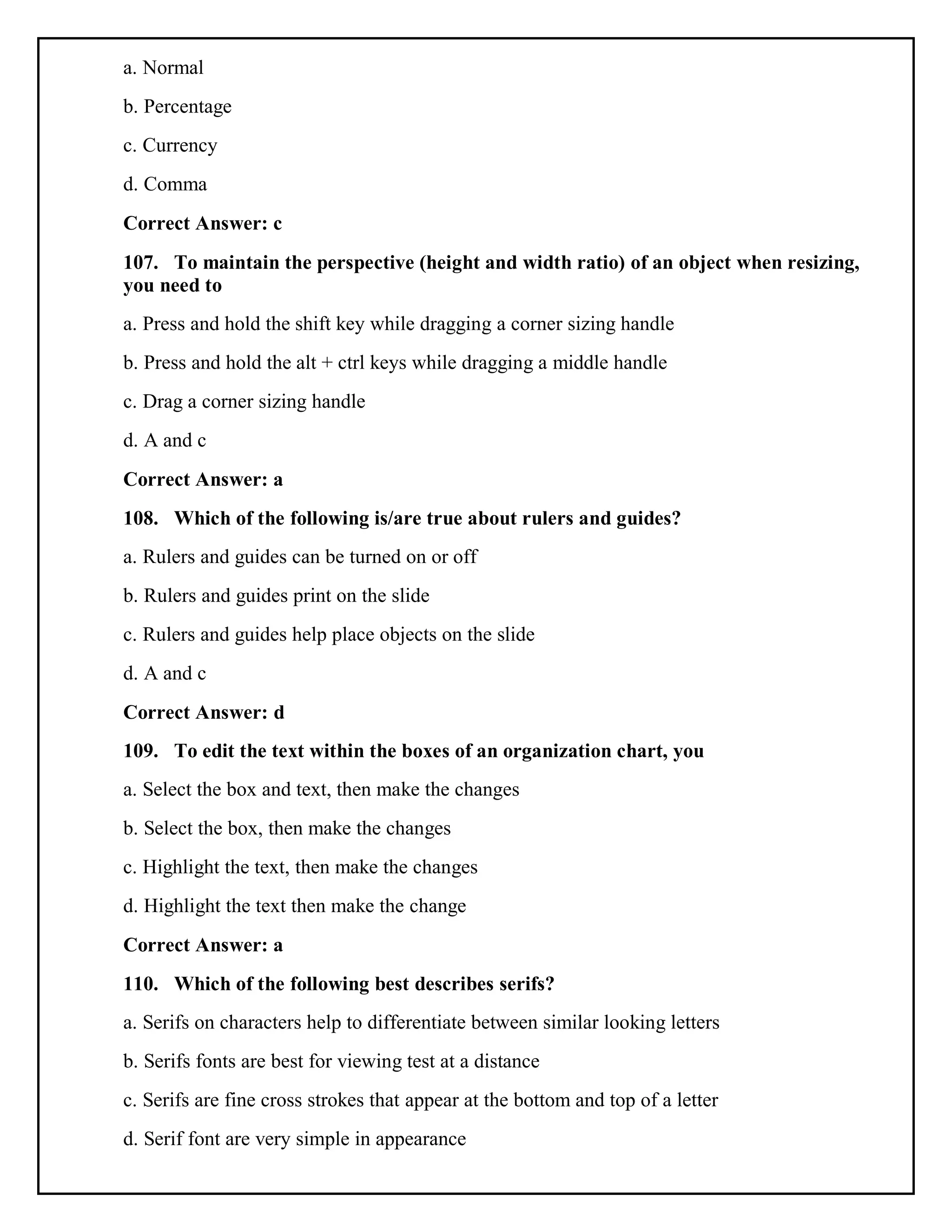 a. Normal
b. Percentage
c. Currency
d. Comma
Correct Answer: c
107. To maintain the perspective (height and width ratio) of an object when resizing,
you need to
a. Press and hold the shift key while dragging a corner sizing handle
b. Press and hold the alt + ctrl keys while dragging a middle handle
c. Drag a corner sizing handle
d. A and c
Correct Answer: a
108. Which of the following is/are true about rulers and guides?
a. Rulers and guides can be turned on or off
b. Rulers and guides print on the slide
c. Rulers and guides help place objects on the slide
d. A and c
Correct Answer: d
109. To edit the text within the boxes of an organization chart, you
a. Select the box and text, then make the changes
b. Select the box, then make the changes
c. Highlight the text, then make the changes
d. Highlight the text then make the change
Correct Answer: a
110. Which of the following best describes serifs?
a. Serifs on characters help to differentiate between similar looking letters
b. Serifs fonts are best for viewing test at a distance
c. Serifs are fine cross strokes that appear at the bottom and top of a letter
d. Serif font are very simple in appearance
 