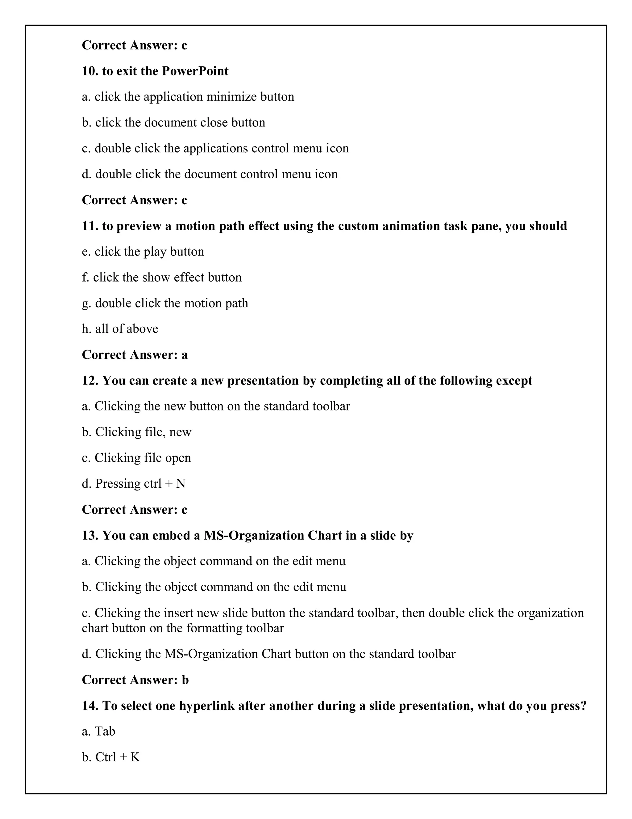 Correct Answer: c
10. to exit the PowerPoint
a. click the application minimize button
b. click the document close button
c. double click the applications control menu icon
d. double click the document control menu icon
Correct Answer: c
11. to preview a motion path effect using the custom animation task pane, you should
e. click the play button
f. click the show effect button
g. double click the motion path
h. all of above
Correct Answer: a
12. You can create a new presentation by completing all of the following except
a. Clicking the new button on the standard toolbar
b. Clicking file, new
c. Clicking file open
d. Pressing ctrl + N
Correct Answer: c
13. You can embed a MS-Organization Chart in a slide by
a. Clicking the object command on the edit menu
b. Clicking the object command on the edit menu
c. Clicking the insert new slide button the standard toolbar, then double click the organization
chart button on the formatting toolbar
d. Clicking the MS-Organization Chart button on the standard toolbar
Correct Answer: b
14. To select one hyperlink after another during a slide presentation, what do you press?
a. Tab
b. Ctrl + K
 
