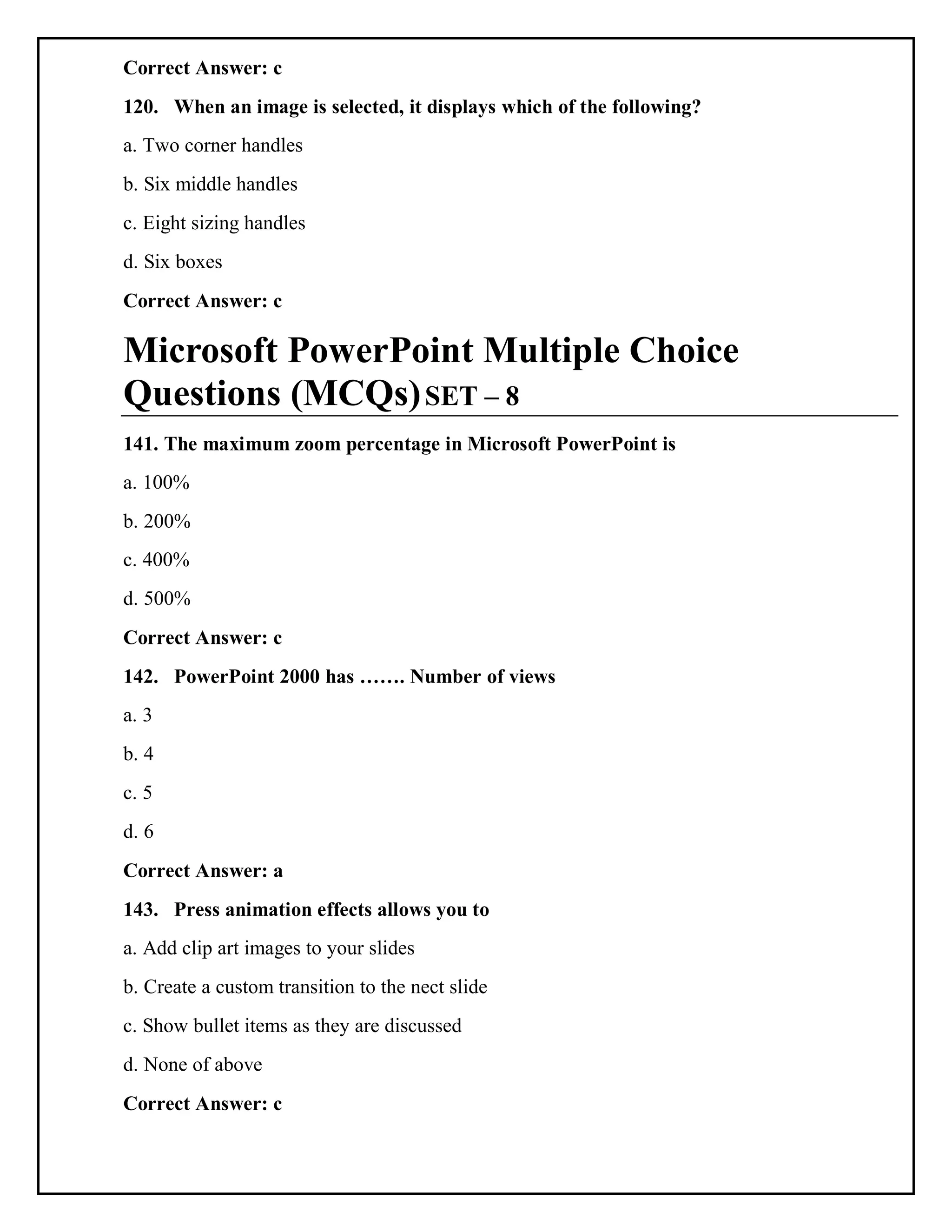 Correct Answer: c
120. When an image is selected, it displays which of the following?
a. Two corner handles
b. Six middle handles
c. Eight sizing handles
d. Six boxes
Correct Answer: c
Microsoft PowerPoint Multiple Choice
Questions (MCQs)SET – 8
141. The maximum zoom percentage in Microsoft PowerPoint is
a. 100%
b. 200%
c. 400%
d. 500%
Correct Answer: c
142. PowerPoint 2000 has ……. Number of views
a. 3
b. 4
c. 5
d. 6
Correct Answer: a
143. Press animation effects allows you to
a. Add clip art images to your slides
b. Create a custom transition to the nect slide
c. Show bullet items as they are discussed
d. None of above
Correct Answer: c
 