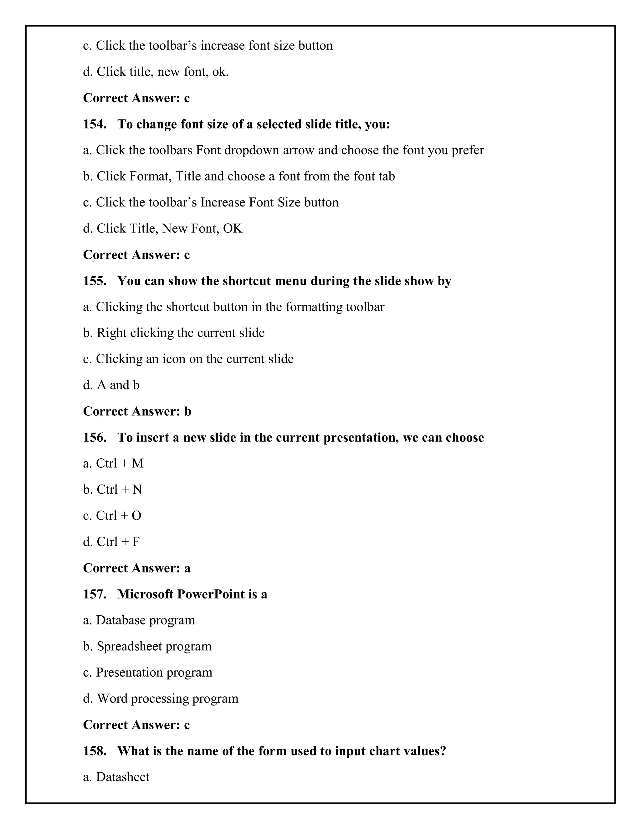 c. Click the toolbar’s increase font size button
d. Click title, new font, ok.
Correct Answer: c
154. To change font size of a selected slide title, you:
a. Click the toolbars Font dropdown arrow and choose the font you prefer
b. Click Format, Title and choose a font from the font tab
c. Click the toolbar’s Increase Font Size button
d. Click Title, New Font, OK
Correct Answer: c
155. You can show the shortcut menu during the slide show by
a. Clicking the shortcut button in the formatting toolbar
b. Right clicking the current slide
c. Clicking an icon on the current slide
d. A and b
Correct Answer: b
156. To insert a new slide in the current presentation, we can choose
a. Ctrl + M
b. Ctrl + N
c. Ctrl + O
d. Ctrl + F
Correct Answer: a
157. Microsoft PowerPoint is a
a. Database program
b. Spreadsheet program
c. Presentation program
d. Word processing program
Correct Answer: c
158. What is the name of the form used to input chart values?
a. Datasheet
 