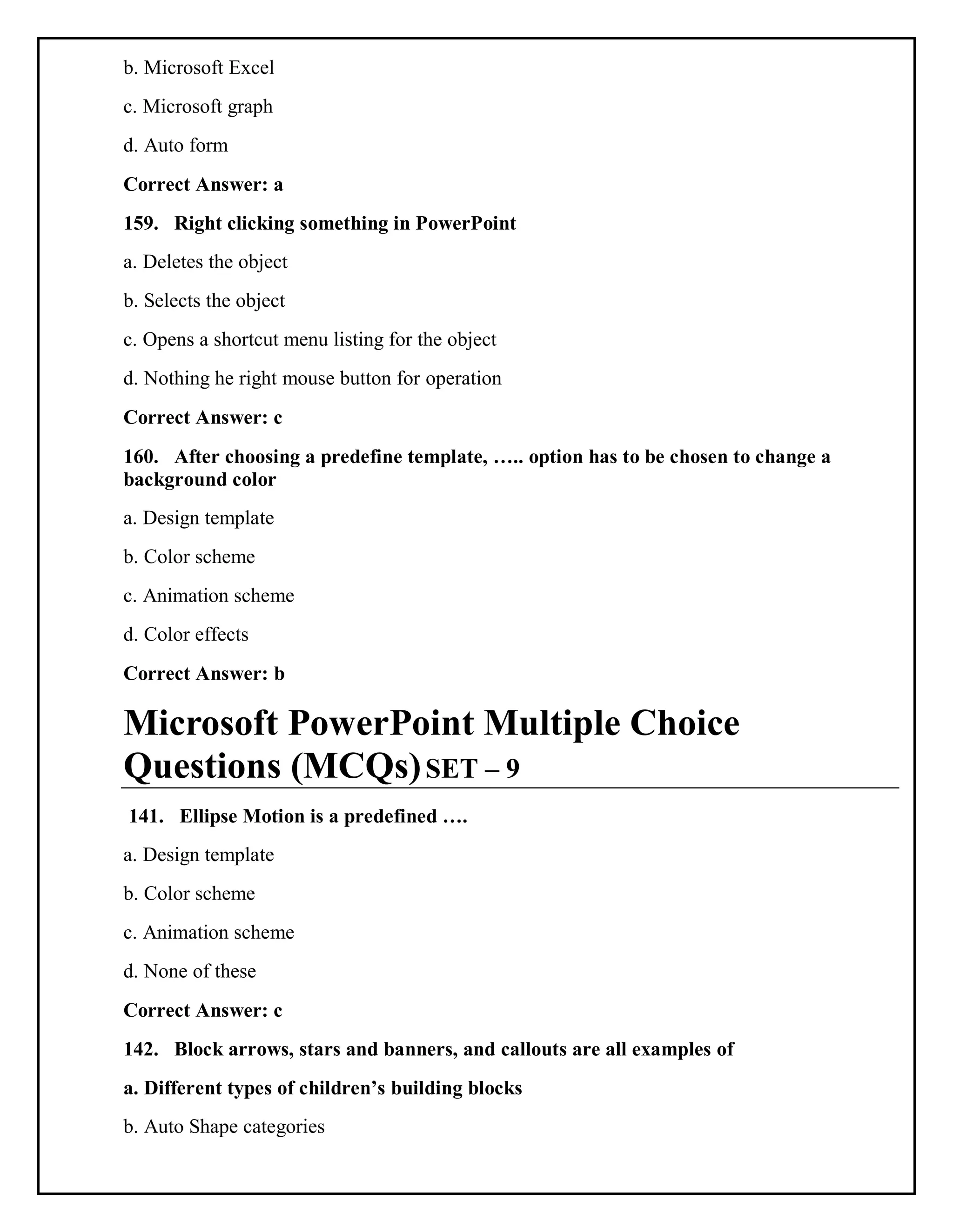 b. Microsoft Excel
c. Microsoft graph
d. Auto form
Correct Answer: a
159. Right clicking something in PowerPoint
a. Deletes the object
b. Selects the object
c. Opens a shortcut menu listing for the object
d. Nothing he right mouse button for operation
Correct Answer: c
160. After choosing a predefine template, ….. option has to be chosen to change a
background color
a. Design template
b. Color scheme
c. Animation scheme
d. Color effects
Correct Answer: b
Microsoft PowerPoint Multiple Choice
Questions (MCQs)SET – 9
141. Ellipse Motion is a predefined ….
a. Design template
b. Color scheme
c. Animation scheme
d. None of these
Correct Answer: c
142. Block arrows, stars and banners, and callouts are all examples of
a. Different types of children’s building blocks
b. Auto Shape categories
 