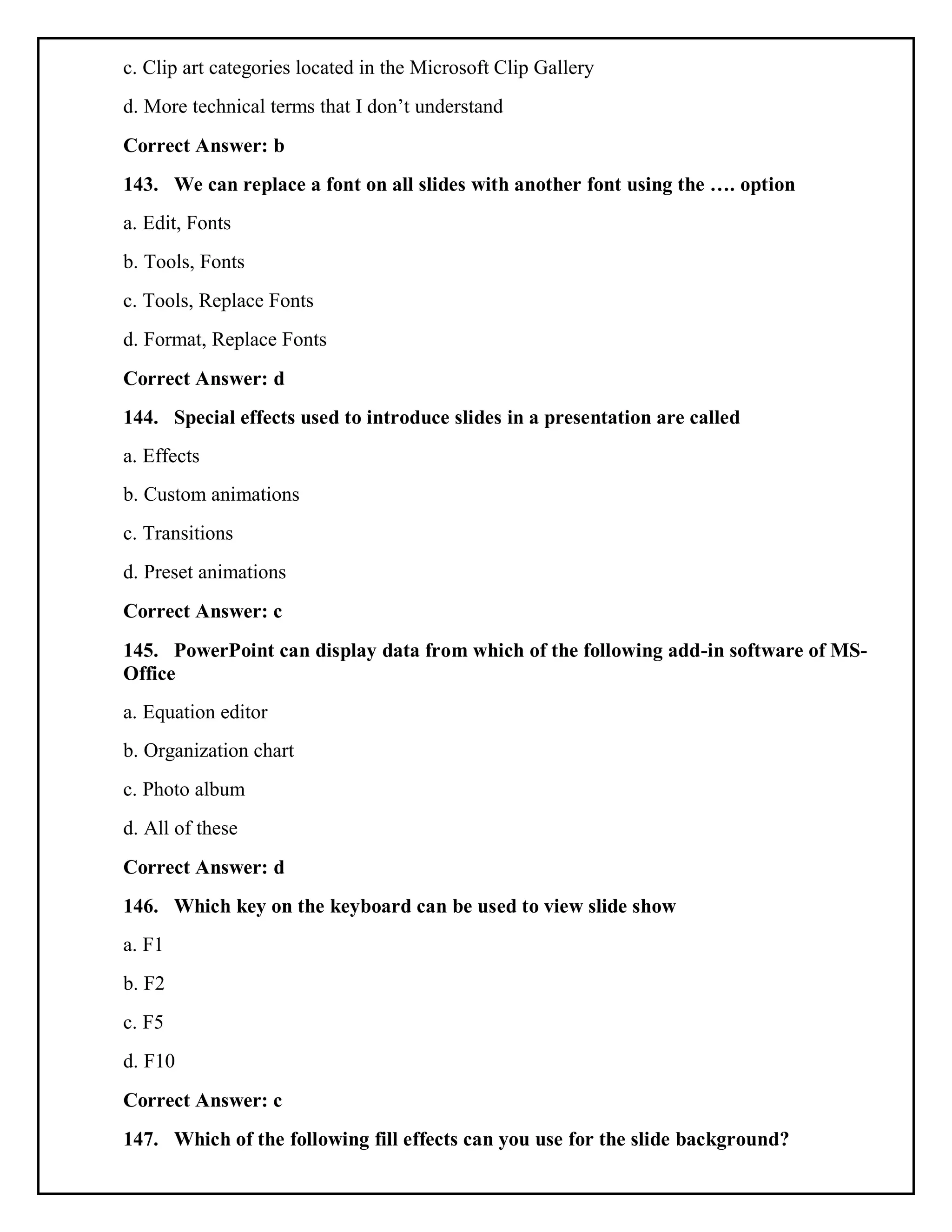 c. Clip art categories located in the Microsoft Clip Gallery
d. More technical terms that I don’t understand
Correct Answer: b
143. We can replace a font on all slides with another font using the …. option
a. Edit, Fonts
b. Tools, Fonts
c. Tools, Replace Fonts
d. Format, Replace Fonts
Correct Answer: d
144. Special effects used to introduce slides in a presentation are called
a. Effects
b. Custom animations
c. Transitions
d. Preset animations
Correct Answer: c
145. PowerPoint can display data from which of the following add-in software of MS-
Office
a. Equation editor
b. Organization chart
c. Photo album
d. All of these
Correct Answer: d
146. Which key on the keyboard can be used to view slide show
a. F1
b. F2
c. F5
d. F10
Correct Answer: c
147. Which of the following fill effects can you use for the slide background?
 
