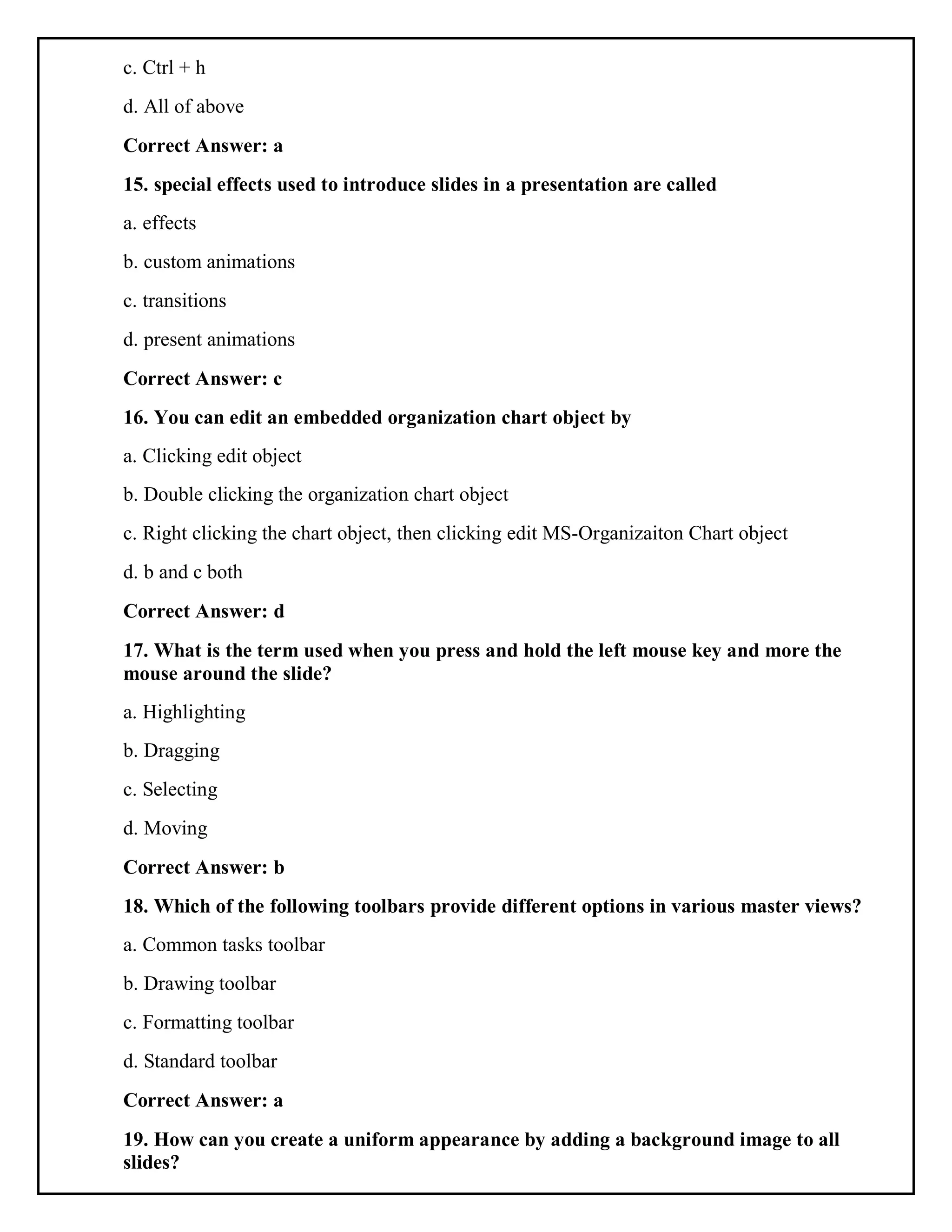 c. Ctrl + h
d. All of above
Correct Answer: a
15. special effects used to introduce slides in a presentation are called
a. effects
b. custom animations
c. transitions
d. present animations
Correct Answer: c
16. You can edit an embedded organization chart object by
a. Clicking edit object
b. Double clicking the organization chart object
c. Right clicking the chart object, then clicking edit MS-Organizaiton Chart object
d. b and c both
Correct Answer: d
17. What is the term used when you press and hold the left mouse key and more the
mouse around the slide?
a. Highlighting
b. Dragging
c. Selecting
d. Moving
Correct Answer: b
18. Which of the following toolbars provide different options in various master views?
a. Common tasks toolbar
b. Drawing toolbar
c. Formatting toolbar
d. Standard toolbar
Correct Answer: a
19. How can you create a uniform appearance by adding a background image to all
slides?
 