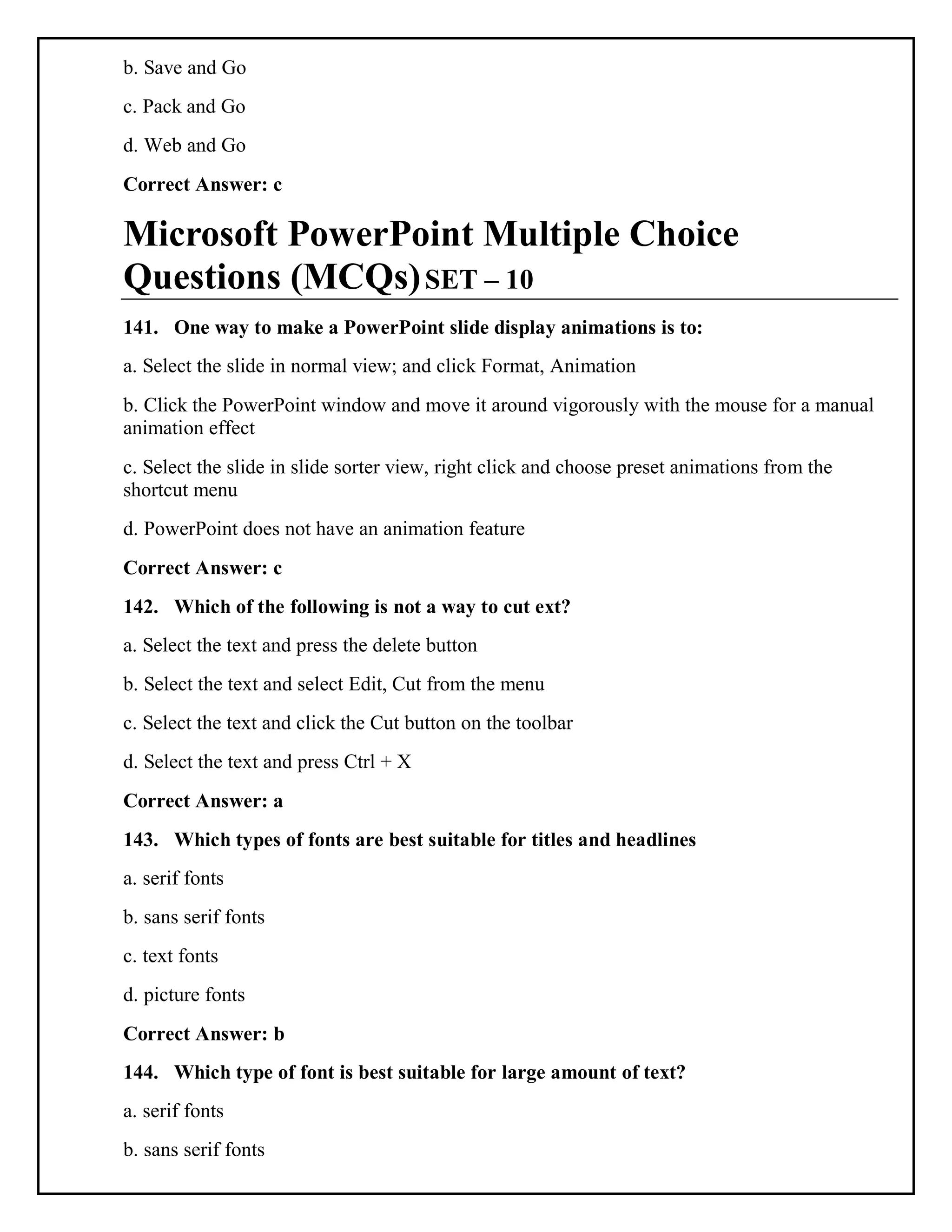 b. Save and Go
c. Pack and Go
d. Web and Go
Correct Answer: c
Microsoft PowerPoint Multiple Choice
Questions (MCQs)SET – 10
141. One way to make a PowerPoint slide display animations is to:
a. Select the slide in normal view; and click Format, Animation
b. Click the PowerPoint window and move it around vigorously with the mouse for a manual
animation effect
c. Select the slide in slide sorter view, right click and choose preset animations from the
shortcut menu
d. PowerPoint does not have an animation feature
Correct Answer: c
142. Which of the following is not a way to cut ext?
a. Select the text and press the delete button
b. Select the text and select Edit, Cut from the menu
c. Select the text and click the Cut button on the toolbar
d. Select the text and press Ctrl + X
Correct Answer: a
143. Which types of fonts are best suitable for titles and headlines
a. serif fonts
b. sans serif fonts
c. text fonts
d. picture fonts
Correct Answer: b
144. Which type of font is best suitable for large amount of text?
a. serif fonts
b. sans serif fonts
 