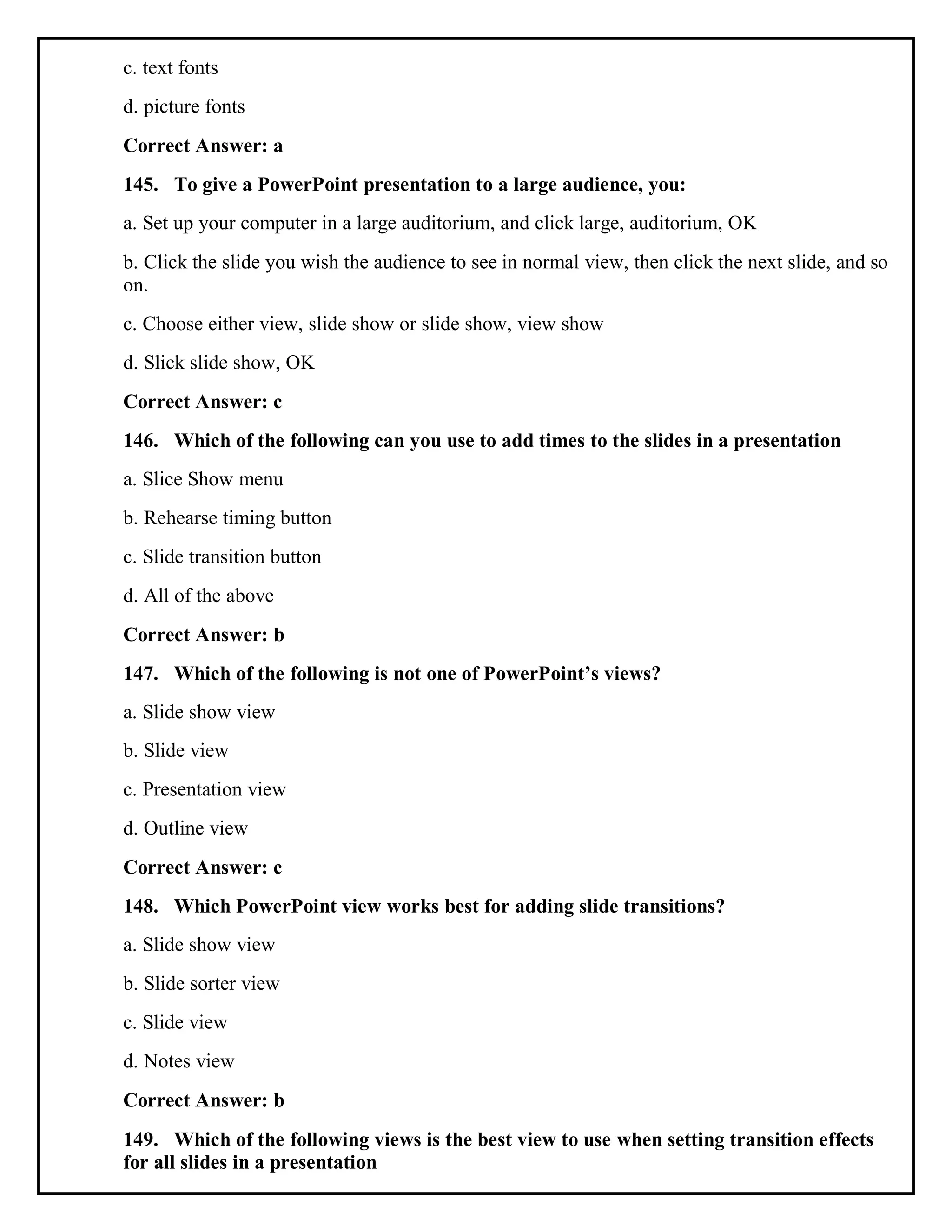 c. text fonts
d. picture fonts
Correct Answer: a
145. To give a PowerPoint presentation to a large audience, you:
a. Set up your computer in a large auditorium, and click large, auditorium, OK
b. Click the slide you wish the audience to see in normal view, then click the next slide, and so
on.
c. Choose either view, slide show or slide show, view show
d. Slick slide show, OK
Correct Answer: c
146. Which of the following can you use to add times to the slides in a presentation
a. Slice Show menu
b. Rehearse timing button
c. Slide transition button
d. All of the above
Correct Answer: b
147. Which of the following is not one of PowerPoint’s views?
a. Slide show view
b. Slide view
c. Presentation view
d. Outline view
Correct Answer: c
148. Which PowerPoint view works best for adding slide transitions?
a. Slide show view
b. Slide sorter view
c. Slide view
d. Notes view
Correct Answer: b
149. Which of the following views is the best view to use when setting transition effects
for all slides in a presentation
 