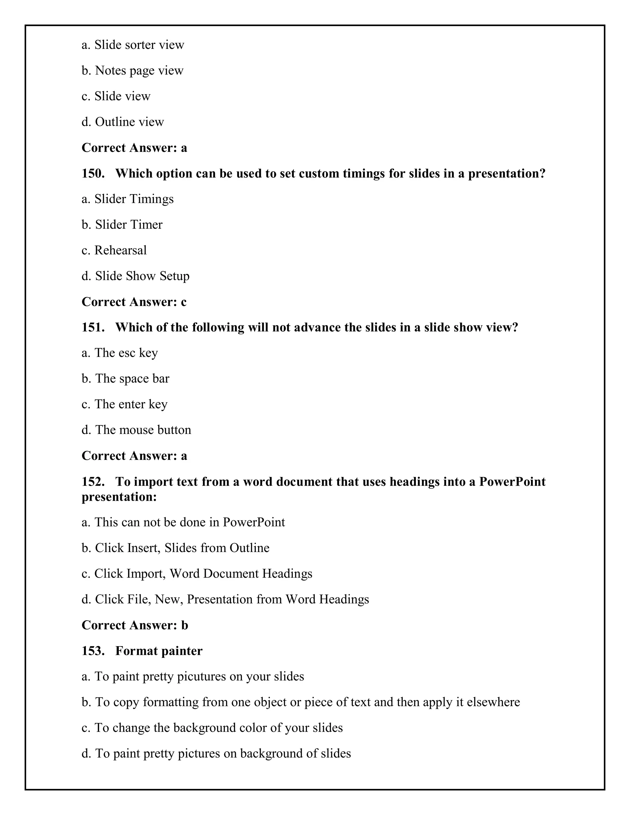 a. Slide sorter view
b. Notes page view
c. Slide view
d. Outline view
Correct Answer: a
150. Which option can be used to set custom timings for slides in a presentation?
a. Slider Timings
b. Slider Timer
c. Rehearsal
d. Slide Show Setup
Correct Answer: c
151. Which of the following will not advance the slides in a slide show view?
a. The esc key
b. The space bar
c. The enter key
d. The mouse button
Correct Answer: a
152. To import text from a word document that uses headings into a PowerPoint
presentation:
a. This can not be done in PowerPoint
b. Click Insert, Slides from Outline
c. Click Import, Word Document Headings
d. Click File, New, Presentation from Word Headings
Correct Answer: b
153. Format painter
a. To paint pretty picutures on your slides
b. To copy formatting from one object or piece of text and then apply it elsewhere
c. To change the background color of your slides
d. To paint pretty pictures on background of slides
 