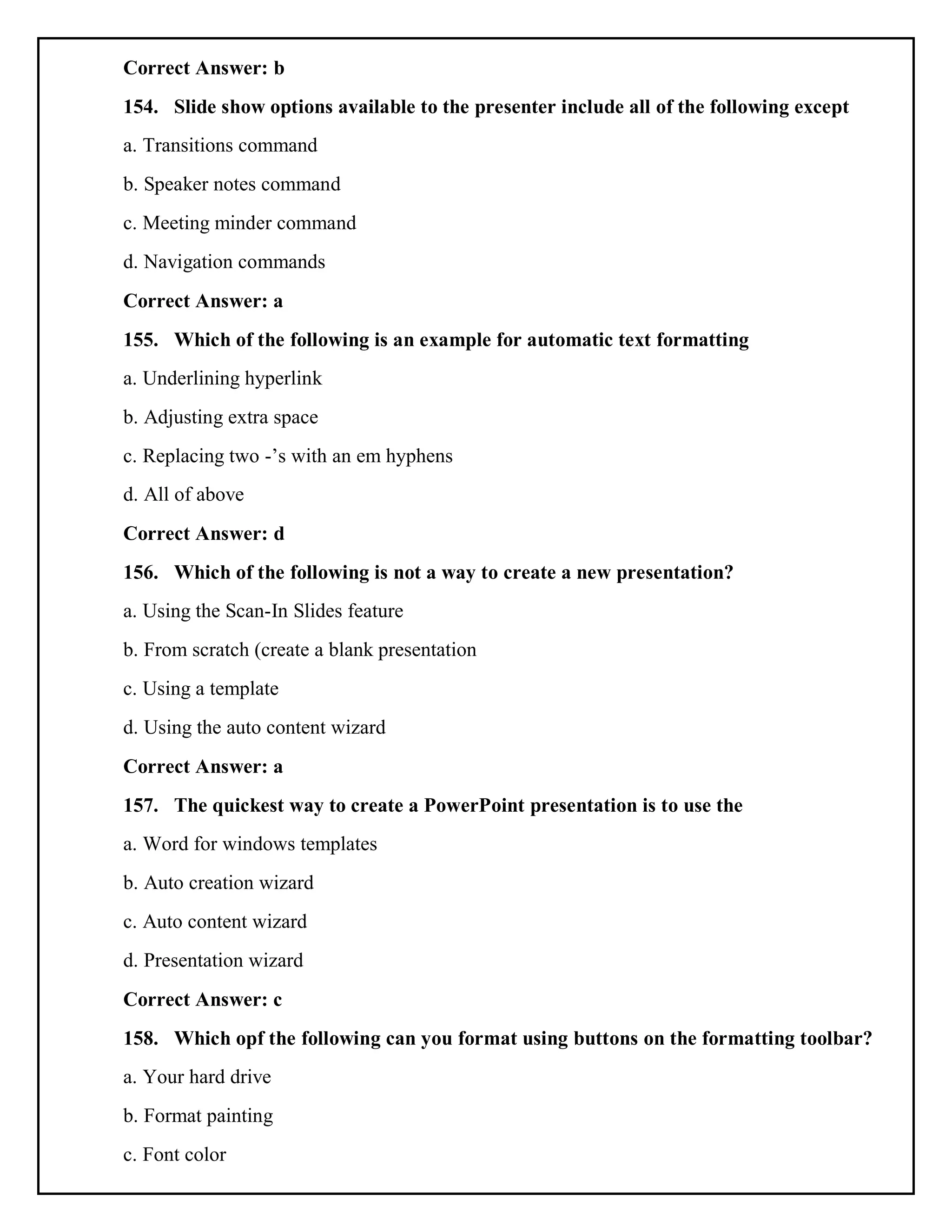 Correct Answer: b
154. Slide show options available to the presenter include all of the following except
a. Transitions command
b. Speaker notes command
c. Meeting minder command
d. Navigation commands
Correct Answer: a
155. Which of the following is an example for automatic text formatting
a. Underlining hyperlink
b. Adjusting extra space
c. Replacing two -’s with an em hyphens
d. All of above
Correct Answer: d
156. Which of the following is not a way to create a new presentation?
a. Using the Scan-In Slides feature
b. From scratch (create a blank presentation
c. Using a template
d. Using the auto content wizard
Correct Answer: a
157. The quickest way to create a PowerPoint presentation is to use the
a. Word for windows templates
b. Auto creation wizard
c. Auto content wizard
d. Presentation wizard
Correct Answer: c
158. Which opf the following can you format using buttons on the formatting toolbar?
a. Your hard drive
b. Format painting
c. Font color
 