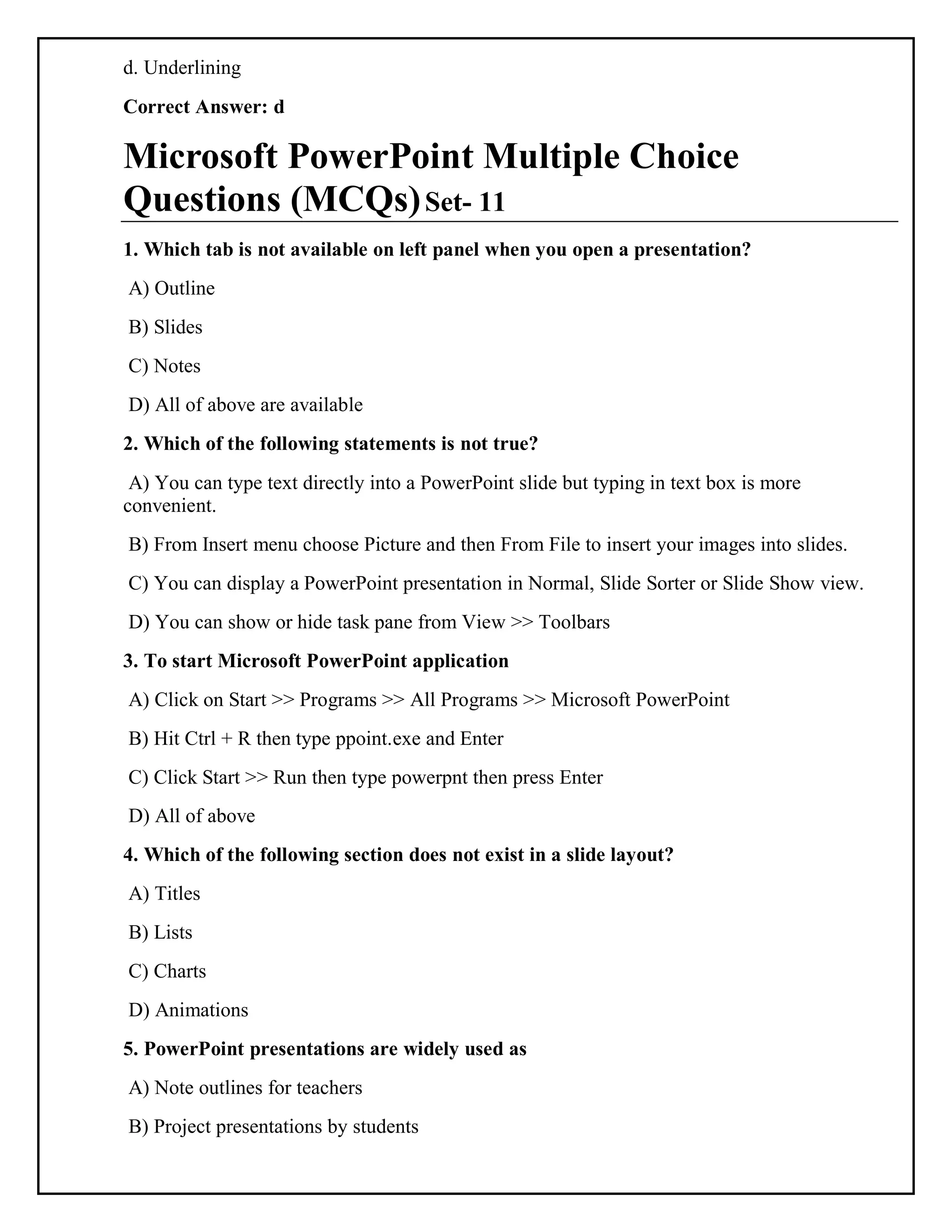 d. Underlining
Correct Answer: d
Microsoft PowerPoint Multiple Choice
Questions (MCQs)Set- 11
1. Which tab is not available on left panel when you open a presentation?
A) Outline
B) Slides
C) Notes
D) All of above are available
2. Which of the following statements is not true?
A) You can type text directly into a PowerPoint slide but typing in text box is more
convenient.
B) From Insert menu choose Picture and then From File to insert your images into slides.
C) You can display a PowerPoint presentation in Normal, Slide Sorter or Slide Show view.
D) You can show or hide task pane from View >> Toolbars
3. To start Microsoft PowerPoint application
A) Click on Start >> Programs >> All Programs >> Microsoft PowerPoint
B) Hit Ctrl + R then type ppoint.exe and Enter
C) Click Start >> Run then type powerpnt then press Enter
D) All of above
4. Which of the following section does not exist in a slide layout?
A) Titles
B) Lists
C) Charts
D) Animations
5. PowerPoint presentations are widely used as
A) Note outlines for teachers
B) Project presentations by students
 