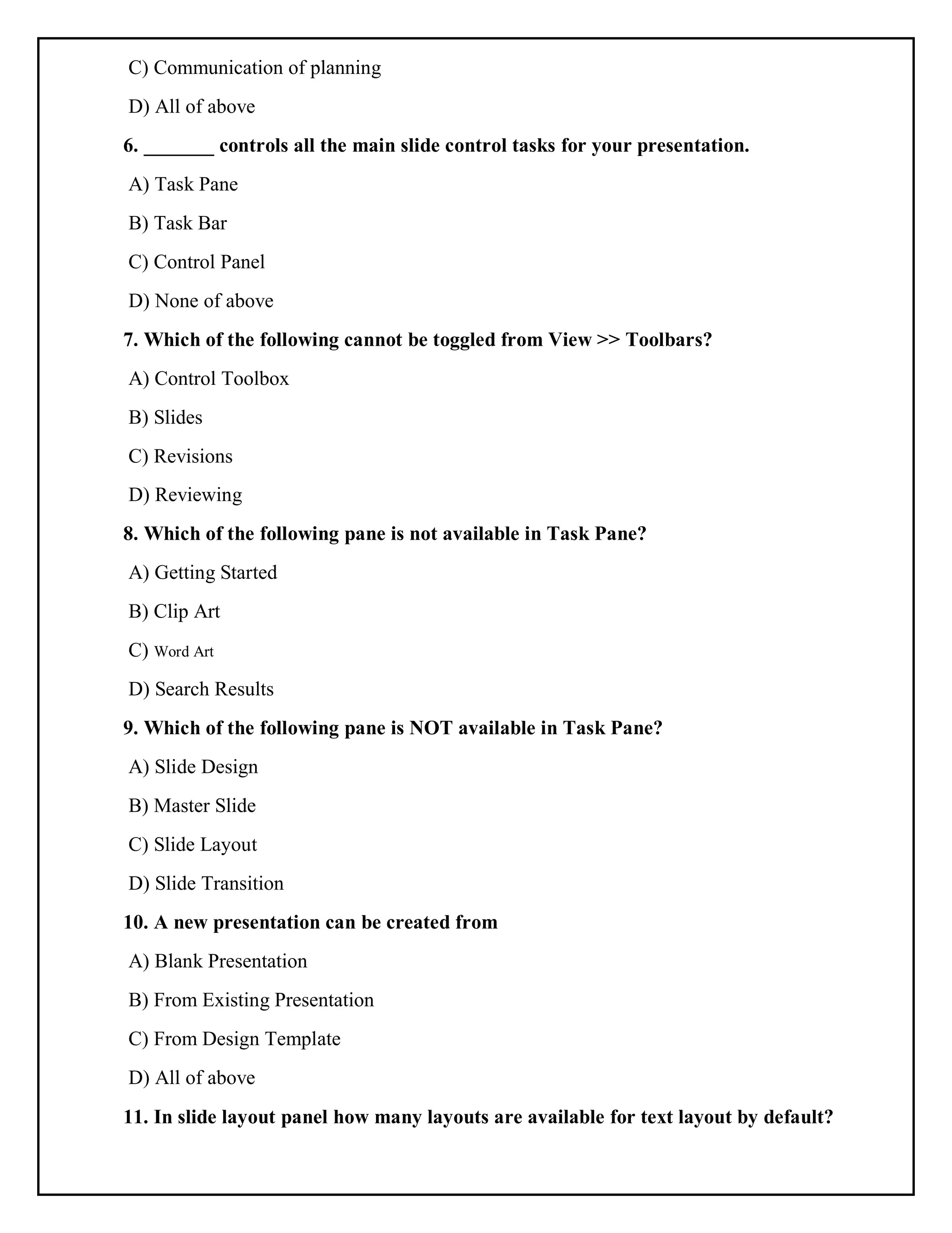 C) Communication of planning
D) All of above
6. _______ controls all the main slide control tasks for your presentation.
A) Task Pane
B) Task Bar
C) Control Panel
D) None of above
7. Which of the following cannot be toggled from View >> Toolbars?
A) Control Toolbox
B) Slides
C) Revisions
D) Reviewing
8. Which of the following pane is not available in Task Pane?
A) Getting Started
B) Clip Art
C) Word Art
D) Search Results
9. Which of the following pane is NOT available in Task Pane?
A) Slide Design
B) Master Slide
C) Slide Layout
D) Slide Transition
10. A new presentation can be created from
A) Blank Presentation
B) From Existing Presentation
C) From Design Template
D) All of above
11. In slide layout panel how many layouts are available for text layout by default?
 
