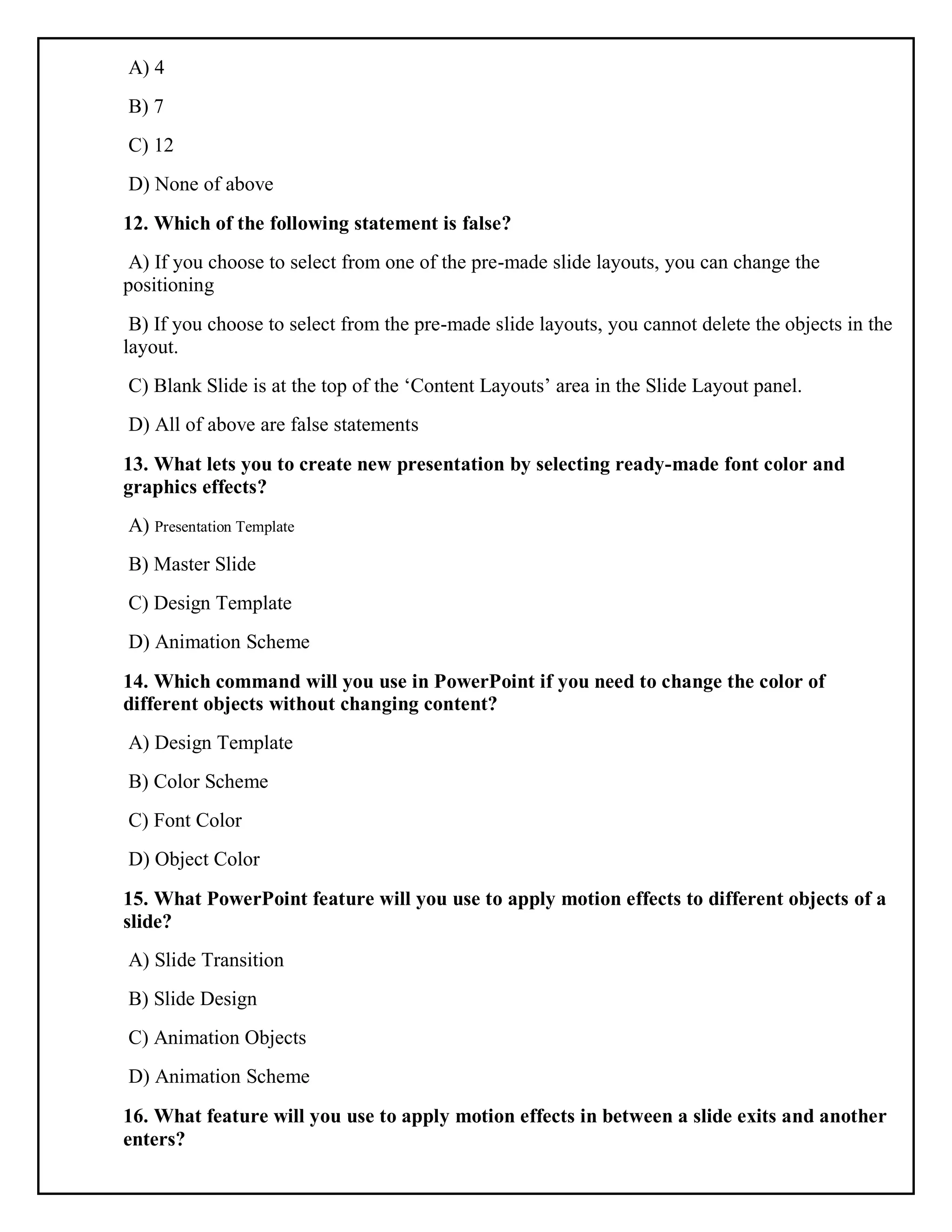 A) 4
B) 7
C) 12
D) None of above
12. Which of the following statement is false?
A) If you choose to select from one of the pre-made slide layouts, you can change the
positioning
B) If you choose to select from the pre-made slide layouts, you cannot delete the objects in the
layout.
C) Blank Slide is at the top of the ‘Content Layouts’ area in the Slide Layout panel.
D) All of above are false statements
13. What lets you to create new presentation by selecting ready-made font color and
graphics effects?
A) Presentation Template
B) Master Slide
C) Design Template
D) Animation Scheme
14. Which command will you use in PowerPoint if you need to change the color of
different objects without changing content?
A) Design Template
B) Color Scheme
C) Font Color
D) Object Color
15. What PowerPoint feature will you use to apply motion effects to different objects of a
slide?
A) Slide Transition
B) Slide Design
C) Animation Objects
D) Animation Scheme
16. What feature will you use to apply motion effects in between a slide exits and another
enters?
 