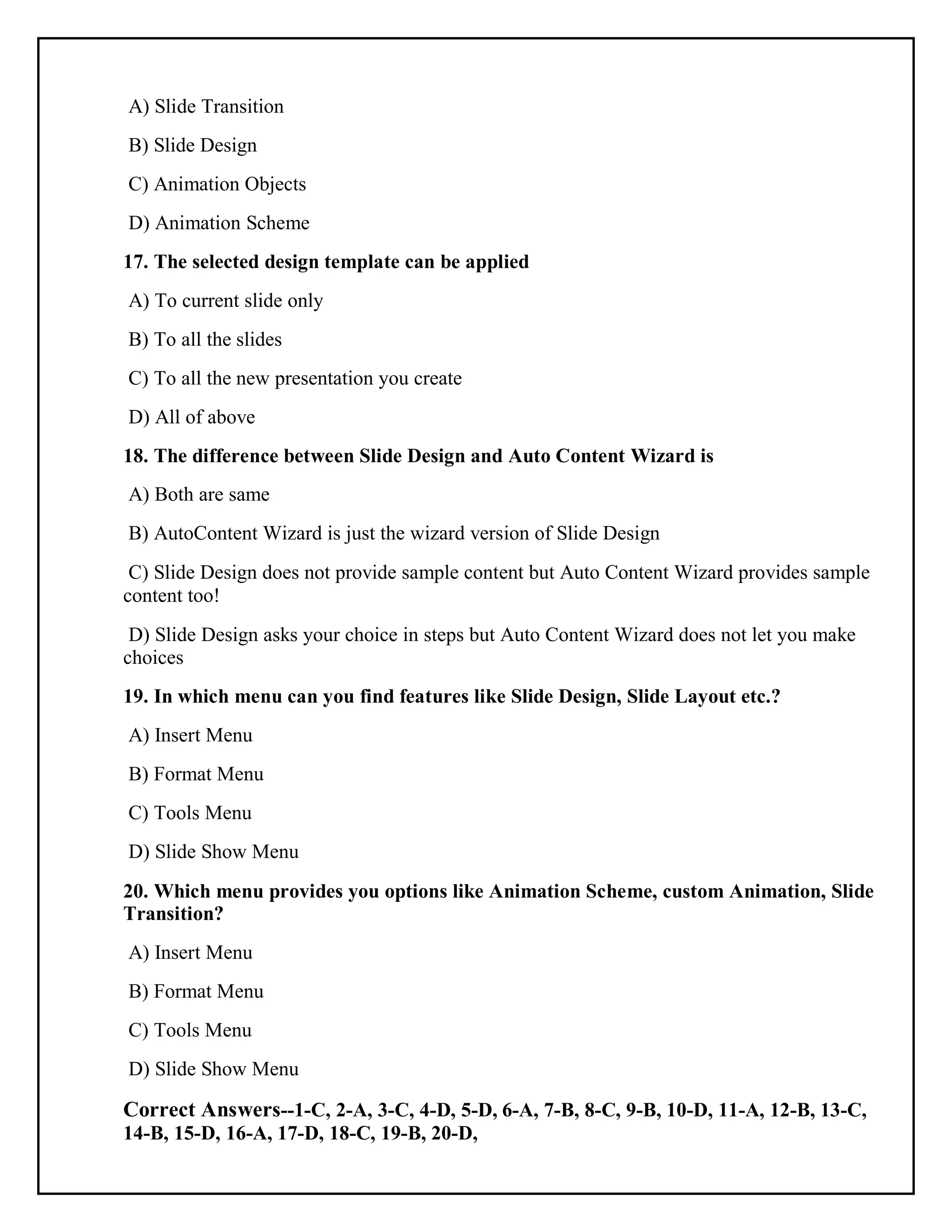 A) Slide Transition
B) Slide Design
C) Animation Objects
D) Animation Scheme
17. The selected design template can be applied
A) To current slide only
B) To all the slides
C) To all the new presentation you create
D) All of above
18. The difference between Slide Design and Auto Content Wizard is
A) Both are same
B) AutoContent Wizard is just the wizard version of Slide Design
C) Slide Design does not provide sample content but Auto Content Wizard provides sample
content too!
D) Slide Design asks your choice in steps but Auto Content Wizard does not let you make
choices
19. In which menu can you find features like Slide Design, Slide Layout etc.?
A) Insert Menu
B) Format Menu
C) Tools Menu
D) Slide Show Menu
20. Which menu provides you options like Animation Scheme, custom Animation, Slide
Transition?
A) Insert Menu
B) Format Menu
C) Tools Menu
D) Slide Show Menu
Correct Answers--1-C, 2-A, 3-C, 4-D, 5-D, 6-A, 7-B, 8-C, 9-B, 10-D, 11-A, 12-B, 13-C,
14-B, 15-D, 16-A, 17-D, 18-C, 19-B, 20-D,
 