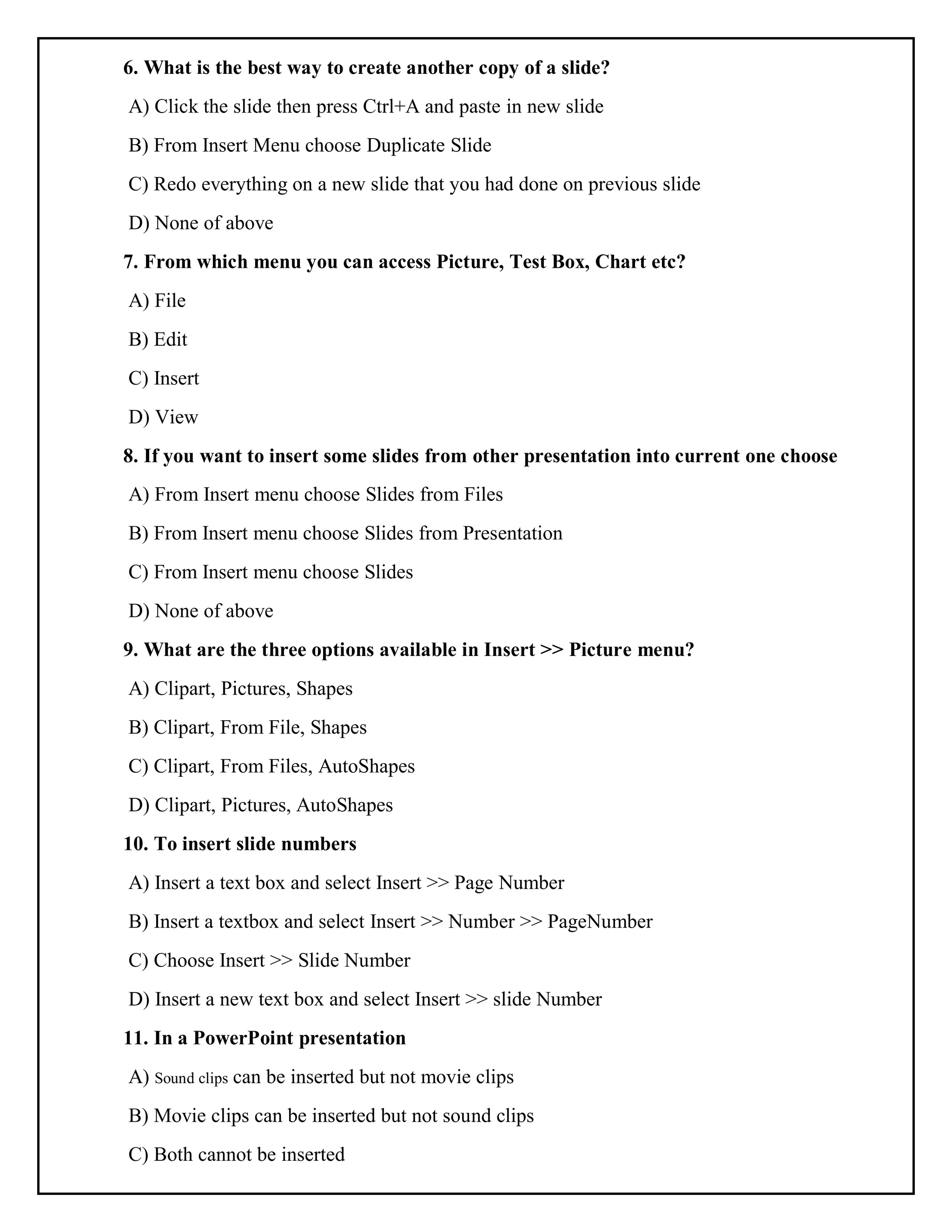 6. What is the best way to create another copy of a slide?
A) Click the slide then press Ctrl+A and paste in new slide
B) From Insert Menu choose Duplicate Slide
C) Redo everything on a new slide that you had done on previous slide
D) None of above
7. From which menu you can access Picture, Test Box, Chart etc?
A) File
B) Edit
C) Insert
D) View
8. If you want to insert some slides from other presentation into current one choose
A) From Insert menu choose Slides from Files
B) From Insert menu choose Slides from Presentation
C) From Insert menu choose Slides
D) None of above
9. What are the three options available in Insert >> Picture menu?
A) Clipart, Pictures, Shapes
B) Clipart, From File, Shapes
C) Clipart, From Files, AutoShapes
D) Clipart, Pictures, AutoShapes
10. To insert slide numbers
A) Insert a text box and select Insert >> Page Number
B) Insert a textbox and select Insert >> Number >> PageNumber
C) Choose Insert >> Slide Number
D) Insert a new text box and select Insert >> slide Number
11. In a PowerPoint presentation
A) Sound clips can be inserted but not movie clips
B) Movie clips can be inserted but not sound clips
C) Both cannot be inserted
 