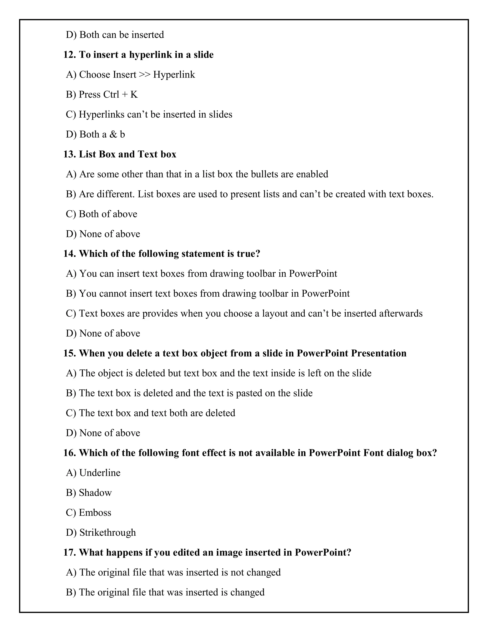 D) Both can be inserted
12. To insert a hyperlink in a slide
A) Choose Insert >> Hyperlink
B) Press Ctrl + K
C) Hyperlinks can’t be inserted in slides
D) Both a & b
13. List Box and Text box
A) Are some other than that in a list box the bullets are enabled
B) Are different. List boxes are used to present lists and can’t be created with text boxes.
C) Both of above
D) None of above
14. Which of the following statement is true?
A) You can insert text boxes from drawing toolbar in PowerPoint
B) You cannot insert text boxes from drawing toolbar in PowerPoint
C) Text boxes are provides when you choose a layout and can’t be inserted afterwards
D) None of above
15. When you delete a text box object from a slide in PowerPoint Presentation
A) The object is deleted but text box and the text inside is left on the slide
B) The text box is deleted and the text is pasted on the slide
C) The text box and text both are deleted
D) None of above
16. Which of the following font effect is not available in PowerPoint Font dialog box?
A) Underline
B) Shadow
C) Emboss
D) Strikethrough
17. What happens if you edited an image inserted in PowerPoint?
A) The original file that was inserted is not changed
B) The original file that was inserted is changed
 