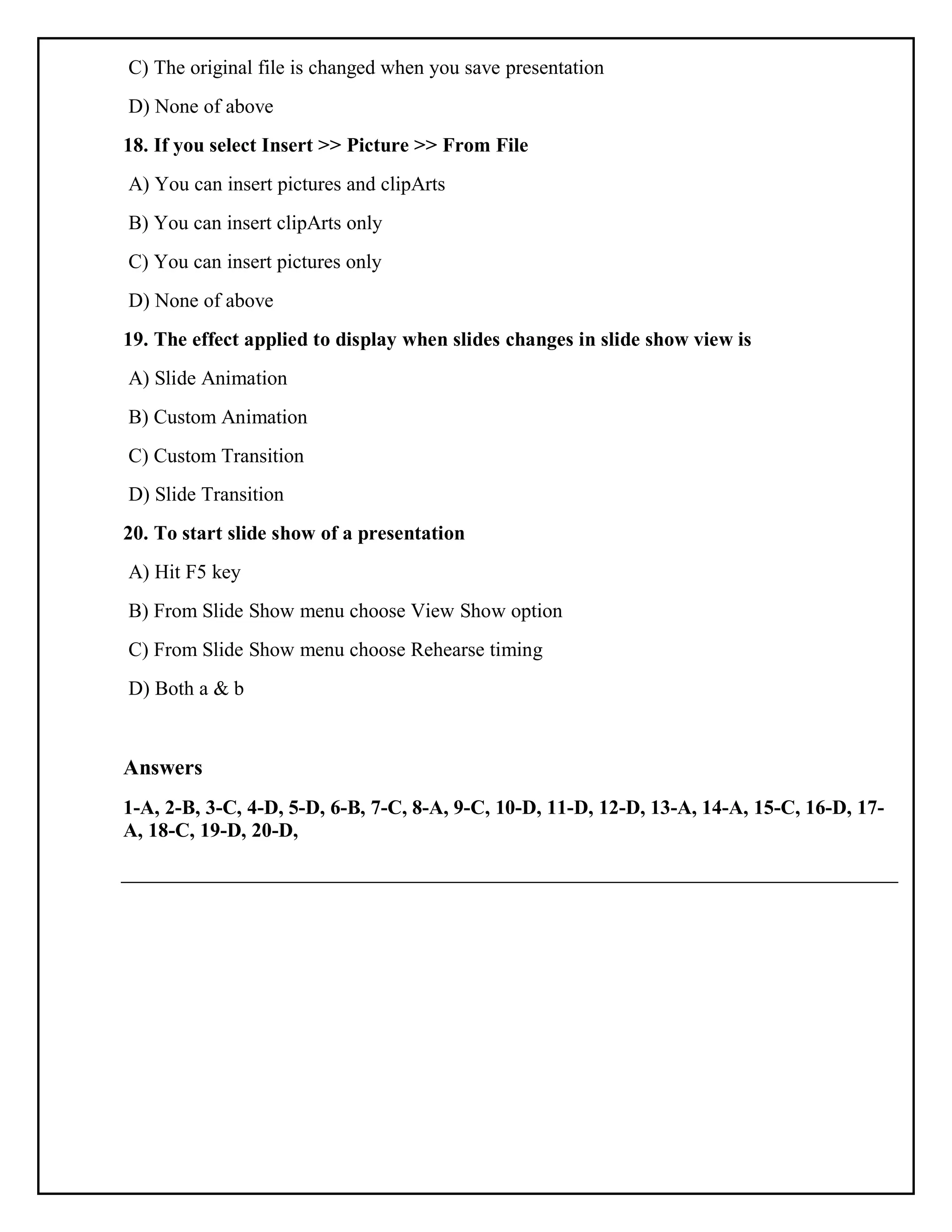 C) The original file is changed when you save presentation
D) None of above
18. If you select Insert >> Picture >> From File
A) You can insert pictures and clipArts
B) You can insert clipArts only
C) You can insert pictures only
D) None of above
19. The effect applied to display when slides changes in slide show view is
A) Slide Animation
B) Custom Animation
C) Custom Transition
D) Slide Transition
20. To start slide show of a presentation
A) Hit F5 key
B) From Slide Show menu choose View Show option
C) From Slide Show menu choose Rehearse timing
D) Both a & b
Answers
1-A, 2-B, 3-C, 4-D, 5-D, 6-B, 7-C, 8-A, 9-C, 10-D, 11-D, 12-D, 13-A, 14-A, 15-C, 16-D, 17-
A, 18-C, 19-D, 20-D,
 
