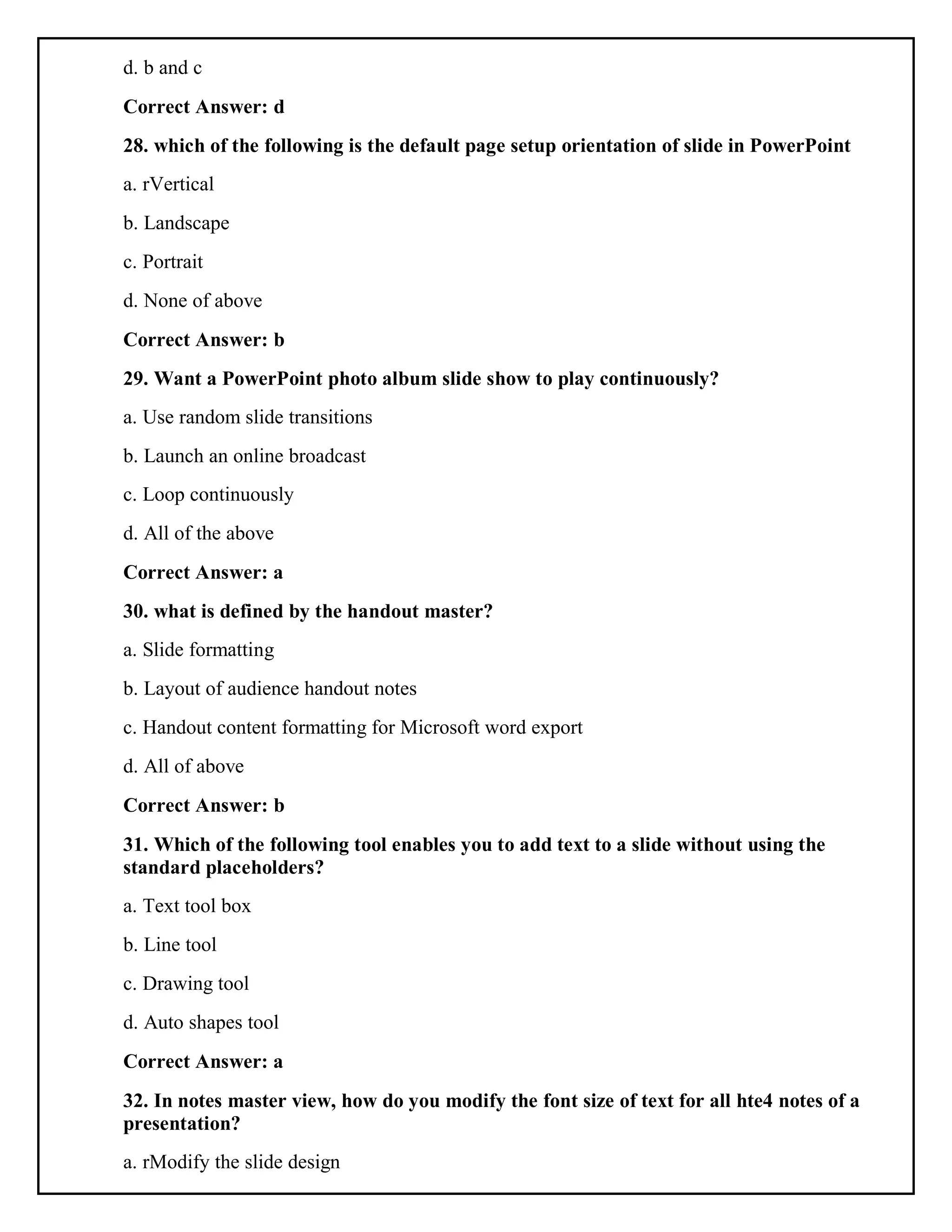 d. b and c
Correct Answer: d
28. which of the following is the default page setup orientation of slide in PowerPoint
a. rVertical
b. Landscape
c. Portrait
d. None of above
Correct Answer: b
29. Want a PowerPoint photo album slide show to play continuously?
a. Use random slide transitions
b. Launch an online broadcast
c. Loop continuously
d. All of the above
Correct Answer: a
30. what is defined by the handout master?
a. Slide formatting
b. Layout of audience handout notes
c. Handout content formatting for Microsoft word export
d. All of above
Correct Answer: b
31. Which of the following tool enables you to add text to a slide without using the
standard placeholders?
a. Text tool box
b. Line tool
c. Drawing tool
d. Auto shapes tool
Correct Answer: a
32. In notes master view, how do you modify the font size of text for all hte4 notes of a
presentation?
a. rModify the slide design
 