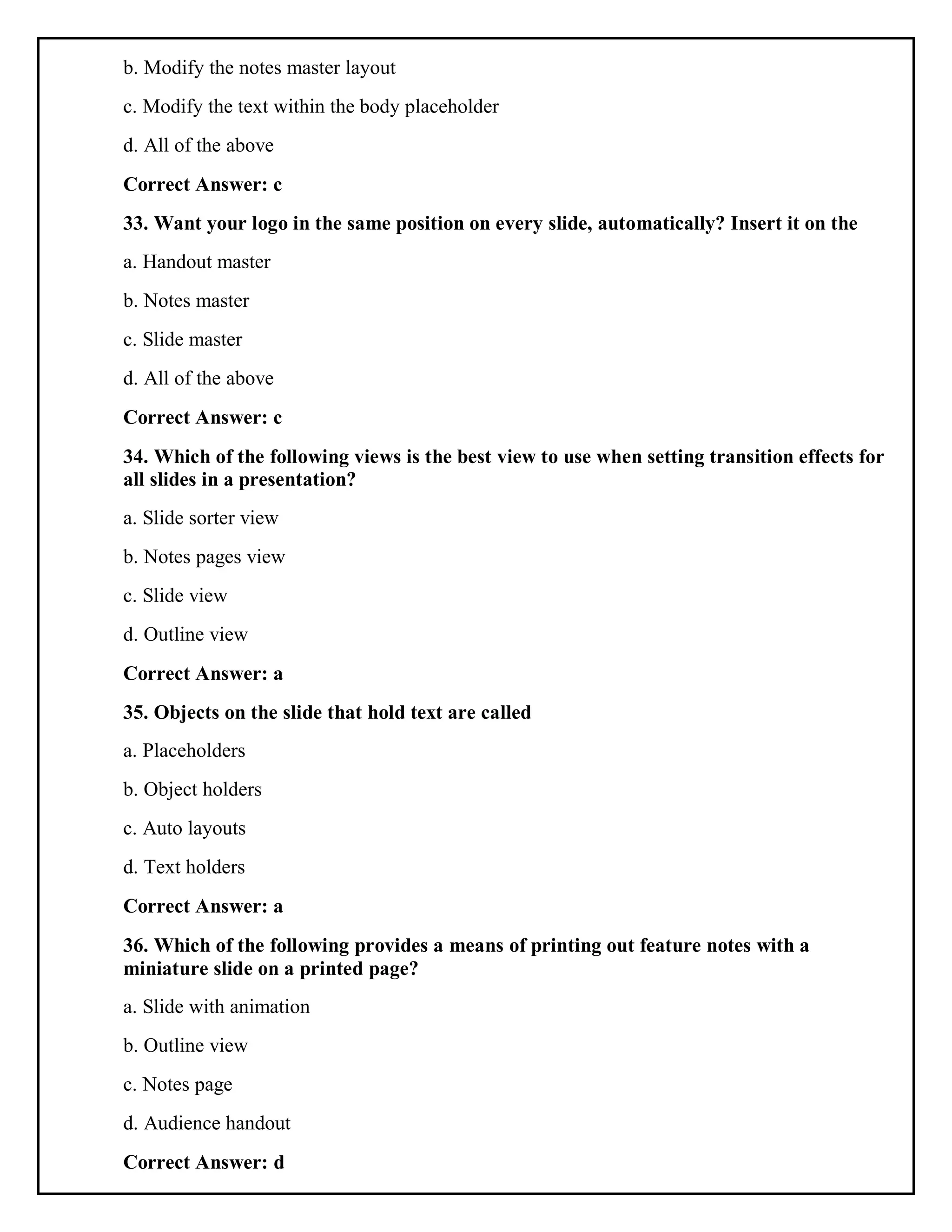 b. Modify the notes master layout
c. Modify the text within the body placeholder
d. All of the above
Correct Answer: c
33. Want your logo in the same position on every slide, automatically? Insert it on the
a. Handout master
b. Notes master
c. Slide master
d. All of the above
Correct Answer: c
34. Which of the following views is the best view to use when setting transition effects for
all slides in a presentation?
a. Slide sorter view
b. Notes pages view
c. Slide view
d. Outline view
Correct Answer: a
35. Objects on the slide that hold text are called
a. Placeholders
b. Object holders
c. Auto layouts
d. Text holders
Correct Answer: a
36. Which of the following provides a means of printing out feature notes with a
miniature slide on a printed page?
a. Slide with animation
b. Outline view
c. Notes page
d. Audience handout
Correct Answer: d
 