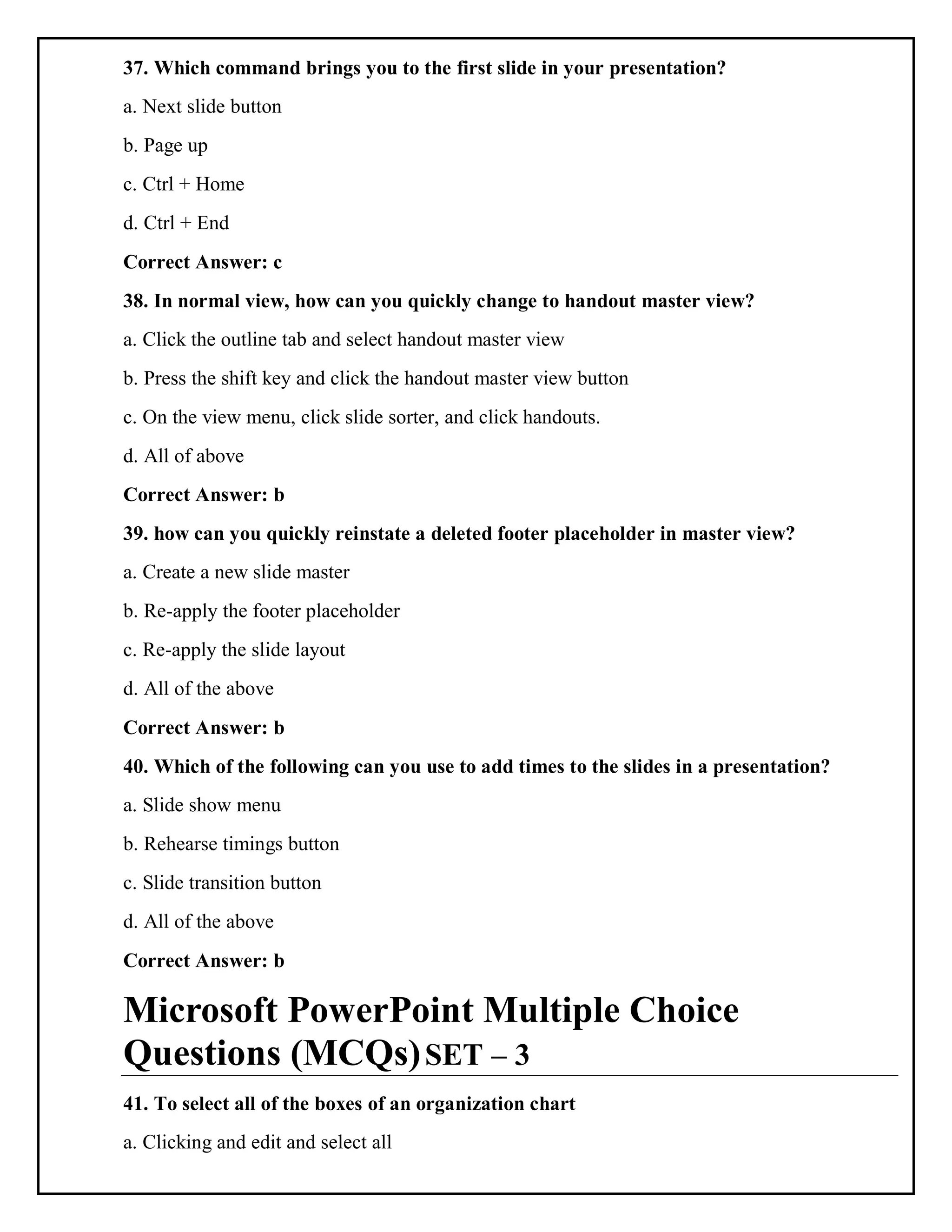 37. Which command brings you to the first slide in your presentation?
a. Next slide button
b. Page up
c. Ctrl + Home
d. Ctrl + End
Correct Answer: c
38. In normal view, how can you quickly change to handout master view?
a. Click the outline tab and select handout master view
b. Press the shift key and click the handout master view button
c. On the view menu, click slide sorter, and click handouts.
d. All of above
Correct Answer: b
39. how can you quickly reinstate a deleted footer placeholder in master view?
a. Create a new slide master
b. Re-apply the footer placeholder
c. Re-apply the slide layout
d. All of the above
Correct Answer: b
40. Which of the following can you use to add times to the slides in a presentation?
a. Slide show menu
b. Rehearse timings button
c. Slide transition button
d. All of the above
Correct Answer: b
Microsoft PowerPoint Multiple Choice
Questions (MCQs)SET – 3
41. To select all of the boxes of an organization chart
a. Clicking and edit and select all
 