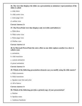 46. The view that displays the slides on a presentation as miniature representations of the
slides is called
a. slide show
b. slide sorter view
c. notes page view
d. outline view
Correct Answer: b
47. The PowerPoint view that displays only text (title and bullets) is
a. Slide show
b. Slide sorter view
c. Notes page view
d. Outline view
Correct Answer: d
48. In Microsoft PowerPoint the entry effect as one slide replaces another in a show is
called a (an)
a. animation
b. slide transition
c. custom animation
d. preset animation
Correct Answer: b
49. Which of the following presentation elements can you modify using the slide master?
a. Slide comments
b. Slide transitions
c. Speaker note font and color
d. All of above
Correct Answer: b
50. Which of the following provides a printed copy of your presentation?
a. Outline
b. Speaker notes
c. Audience handouts
 