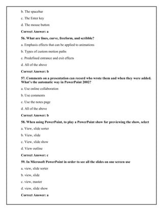 b. The spacebar
c. The Enter key
d. The mouse button
Correct Answer: a
56. What are lines, curve, freeform, and scribble?
a. Emphasis effects that can be applied to animations
b. Types of custom motion paths
c. Predefined entrance and exit effects
d. All of the above
Correct Answer: b
57. Comments on a presentation can record who wrote them and when they were added.
What’s the automatic way in PowerPoint 2002?
a. Use online collaboration
b. Use comments
c. Use the notes page
d. All of the above
Correct Answer: b
58. When using PowerPoint, to play a PowerPoint show for previewing the show, select
a. View, slide sorter
b. View, slide
c. View, slide show
d. View outline
Correct Answer: c
59. In Microsoft PowerPoint in order to see all the slides on one screen use
a. view, slide sorter
b. view, slide
c. view, master
d. view, slide show
Correct Answer: a
 
