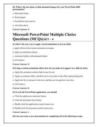 60. What’s the best place to find animated images for your PowerPoint 2002
presentation?
a. Microsoft online
b. Word clipart
c. PowerPoint tools and ins
d. All of the above
Correct Answer: b
Microsoft PowerPoint Multiple Choice
Questions (MCQs)SET – 4
61.what’s the easy way to apply varied animations to test on slides
a. apply effects in the custom animation text pane
b. apply an animation scheme
c. customize bullets with animated clipart
d. all of above
Correct Answer: b
62.Using a custom animation effect, how do you make text appear on a slide by letter
a. Apply the animation scheme fade in one by one.
b. Apply an entrance effect, and then set it to by letter in the effect option dialog box
c. Apply the fly in entrance to the text, and then set its speed to very slow.
d. All of above
Correct Answer: b
63.To exit the PowerPoint application, you should
a. Click the application minimize button
b. Click the document close button
c. Double click the application control menu icon
d. Double click the document control menu icon
Correct Answer: c
64.You can create a new presentation by completing all of the following except:
 