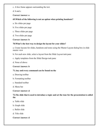 c. A box frame appears surrounding the text
d. b and c
Correct Answer: a
69.Which of the following is not an option when printing handouts?
a. Six slides per page
b. Five slides per page
c. Three slides per page
d. Two slides per page
Correct Answer: b
70.What’s the best way to design the layout for your slides?
a. Create layouts for slides, handouts and notes using the Master Layout dialog box in slide
master view
b. For each new slide, select a layout from the Slide Layout task pane
c. Apply templates from the Slide Design task pane
d. None of above
Correct Answer: b
71.Any and every command can be found on the
a. Drawing toolbar
b. Formatting toolbar
c. Standard toolbar
d. Menu bar
Correct Answer: d
72.The slide that is used to introduce a topic and set the tone for the presentation is called
the
a. Table slide
b. Graph slide
c. Bullet slide
d. Title slide
Correct Answer: d
 