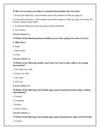 73.How do you print your slides in a handout that includes lines for notes?
a. In the print dialog box, select handout and set the number of slides per page to 3
b. In the print dialog box, select handout and set the number of slides per page, then select the
include comment page option
c. In the print dialog box select note page instead of handout
d. All of above
Correct Answer: a
74.Which of the following features should you use when typing in he notes text box?
a. Slide shows
b. Insert
c. Slide master
d. Zoom
Correct Answer: d
75.Which of the following should e used when you want to add a slide to an existing
presentation?
a. File, add a new slide
b. Insert, new slide
c. File, open
d. File, new
Correct Answer: b
76.Which of the following is the default page setup orientation fornotes pages, outlines
and handouts?
a. Vertical
b. Landscape
c. Portrait
d. None of above
Correct Answer: c
77.Which of the following is the default page setup orientation for slides in PowerPoint?
a. Vertical
 