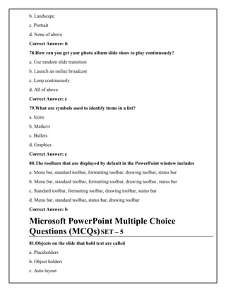 b. Landscape
c. Portrait
d. None of above
Correct Answer: b
78.How can you get your photo album slide show to play continuously?
a. Use random slide transition
b. Launch an online broadcast
c. Loop continuously
d. All of above
Correct Answer: c
79.What are symbols used to identify items in a list?
a. Icons
b. Markers
c. Bullets
d. Graphics
Correct Answer: c
80.The toolbars that are displayed by default in the PowerPoint window includes
a. Menu bar, standard toolbar, formatting toolbar, drawing toolbar, status bar
b. Menu bar, standard toolbar, formatting toolbar, drawing toolbar, status bar
c. Standard toolbar, formatting toolbar, drawing toolbar, status bar
d. Menu bar, standard toolbar, status bar, drawing toolbar
Correct Answer: b
Microsoft PowerPoint Multiple Choice
Questions (MCQs)SET – 5
81.Objects on the slide that hold text are called
a. Placeholders
b. Object holders
c. Auto layout
 