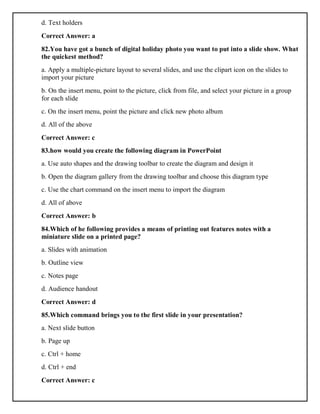d. Text holders
Correct Answer: a
82.You have got a bunch of digital holiday photo you want to put into a slide show. What
the quickest method?
a. Apply a multiple-picture layout to several slides, and use the clipart icon on the slides to
import your picture
b. On the insert menu, point to the picture, click from file, and select your picture in a group
for each slide
c. On the insert menu, point the picture and click new photo album
d. All of the above
Correct Answer: c
83.how would you create the following diagram in PowerPoint
a. Use auto shapes and the drawing toolbar to create the diagram and design it
b. Open the diagram gallery from the drawing toolbar and choose this diagram type
c. Use the chart command on the insert menu to import the diagram
d. All of above
Correct Answer: b
84.Which of he following provides a means of printing out features notes with a
miniature slide on a printed page?
a. Slides with animation
b. Outline view
c. Notes page
d. Audience handout
Correct Answer: d
85.Which command brings you to the first slide in your presentation?
a. Next slide button
b. Page up
c. Ctrl + home
d. Ctrl + end
Correct Answer: c
 