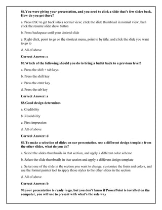 86.You were giving your presentation, and you need to click a slide that’s few slides back.
How do you get there?
a. Press ESC to get back into a normal view; click the slide thumbnail in normal view; then
click the resume slide show button
b. Press backspace until your desired slide
c. Right click, point to go on the shortcut menu, point to by title, and click the slide you want
to go to
d. All of above
Correct Answer: c
87.Which of the following should you do to bring a bullet back to a previous level?
a. Press the shift + tab keys
b. Press the shift key
c. Press the enter key
d. Press the tab key
Correct Answer: a
88.Good design determines
a. Credibility
b. Readability
c. First impression
d. All of above
Correct Answer: d
89.To make a selection of slides on our presentation, use a different design template from
the other slides, what do you do?
a. Select the slides thumbnails in that section, and apply a different color scheme
b. Select the slide thumbnails in that section and apply a different design template
c. Select one of the slide in the section you want to change, customize the fonts and colors, and
use the format painter tool to apply those styles to the other slides in the section
d. All of above
Correct Answer: b
90.your presentation is ready to go, but you don’t know if PowerPoint is installed on the
computer, you will use to present with what’s the safe way
 