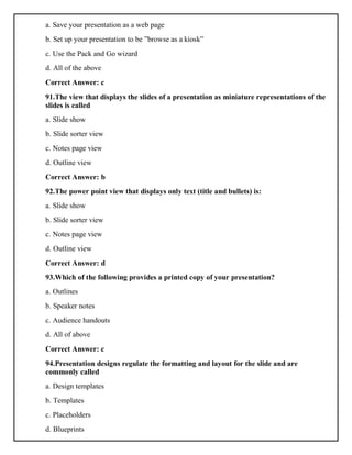 a. Save your presentation as a web page
b. Set up your presentation to be ”browse as a kiosk”
c. Use the Pack and Go wizard
d. All of the above
Correct Answer: c
91.The view that displays the slides of a presentation as miniature representations of the
slides is called
a. Slide show
b. Slide sorter view
c. Notes page view
d. Outline view
Correct Answer: b
92.The power point view that displays only text (title and bullets) is:
a. Slide show
b. Slide sorter view
c. Notes page view
d. Outline view
Correct Answer: d
93.Which of the following provides a printed copy of your presentation?
a. Outlines
b. Speaker notes
c. Audience handouts
d. All of above
Correct Answer: c
94.Presentation designs regulate the formatting and layout for the slide and are
commonly called
a. Design templates
b. Templates
c. Placeholders
d. Blueprints
 