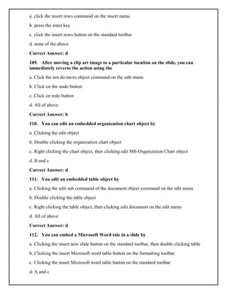 a. click the insert rows command on the insert menu
b. press the enter key
c. click the insert rows button on the standard toolbar
d. none of the above
Correct Answer: d
109. After moving a clip art image to a particular location on the slide, you can
immediately reverse the action using the
a. Click the not do move object command on the edit menu
b. Click on the undo button
c. Click on redo button
d. All of above
Correct Answer: b
110. You can edit an embedded organization chart object by
a. Clicking the edit object
b. Double clicking the organization chart object
c. Right clicking the chart object, then clicking edit MS-Organization Chart object
d. B and c
Correct Answer: d
111. You edit an embedded table object by
a. Clicking the edit sub command of the document object command on the edit menu
b. Double clicking the table object
c. Right clicking the table object, then clicking edit document on the edit menu
d. All of above
Correct Answer: d
112. You can embed a Microsoft Word tale in a slide by
a. Clicking the insert new slide button on the standard toolbar, then double clicking table
b. Clicking the insert Microsoft word table button on the formatting toolbar
c. Clicking the insert Microsoft word table button on the standard toolbar
d. A and c
 
