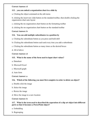 Correct Answer: d
113. you can embed a organization chart in a slide by
a. Clicking the object command on the edit menu
b. clicking the insert new slide button on the standard toolbar, then double clicking the
organization chart auto layout
c. clicking the ms organization chart button on the formatting toolbar
d. clicking the ms organization chart button on the standard toolbar
Correct Answer: b
114. You can add multiple subordinates to a position by
a. Clicking the subordinate button as you press and hold shift
b. Clicking the subordinate button each and every time you add a subordinate
c. Clicking the subordinate button as many times as the desired boxes
d. All of above
Correct Answer: d
115. What is the name of the form used to input chart values?
a. Datasheet
b. Microsoft Excel
c. Microsoft graph
d. Auto form
Correct Answer: a
116. Which of the following you must first complete in order to delete an object?
a. Double click the image
b. Select the image
c. Resize the image
d. Move the image to a new location
Correct Answer: b
117. What is the term used to described the separation of a clip art object into different
parts so that it becomes a PowerPoint object?
a. Embedding
b. Regrouping
 