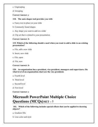 c. Ungrouping
d. Grouping
Correct Answer: c
118. The auto shapes tool provides you with
a. Fancy text to place on your slide
b. Commonly found shapes
c. Any shape you want to add on a slide
d. Clip art that is related to your presentation
Correct Answer: b
119. Which of the following should e used when you want to add a slide to an existing
presentation?
a. File, add a new slide
b. Insert, new slide
c. File, open
d. File, new
Correct Answer: b
120. An organization has a president, vice president, managers and supervisors. On
what level of an organization chart are the vice presidents
a. Fourth level
b. Third level
c. Second level
d. First level
Correct Answer: c
Microsoft PowerPoint Multiple Choice
Questions (MCQs)SET – 7
101. Which of the following includes special effects that can be applied to drawing
objects?
a. Gradient fills
b. Line color and style
 