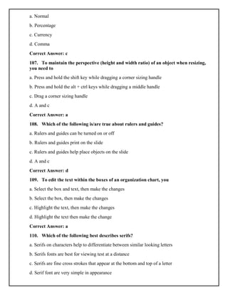 a. Normal
b. Percentage
c. Currency
d. Comma
Correct Answer: c
107. To maintain the perspective (height and width ratio) of an object when resizing,
you need to
a. Press and hold the shift key while dragging a corner sizing handle
b. Press and hold the alt + ctrl keys while dragging a middle handle
c. Drag a corner sizing handle
d. A and c
Correct Answer: a
108. Which of the following is/are true about rulers and guides?
a. Rulers and guides can be turned on or off
b. Rulers and guides print on the slide
c. Rulers and guides help place objects on the slide
d. A and c
Correct Answer: d
109. To edit the text within the boxes of an organization chart, you
a. Select the box and text, then make the changes
b. Select the box, then make the changes
c. Highlight the text, then make the changes
d. Highlight the text then make the change
Correct Answer: a
110. Which of the following best describes serifs?
a. Serifs on characters help to differentiate between similar looking letters
b. Serifs fonts are best for viewing test at a distance
c. Serifs are fine cross strokes that appear at the bottom and top of a letter
d. Serif font are very simple in appearance
 