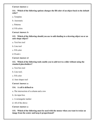 Correct Answer: c
111. Which of the following options changes the fill color of an object back to the default
color?
a. Template
b. Automatic
c. Patterns
d. Fill colors
Correct Answer: b
112. Which of the following should you use to add shading to a drawing object on or an
auto shape object?
a. Text box tool
b. Line tool
c. Fill color
d. B and c
Correct Answer: d
113. Which of the following tools enable you to add text to a slide without using the
standard placeholders?
a. Text box tool
b. Line tool;
c. Fill color
d. Auto shapes tool
Correct Answer: a
114. A cell is defined as
a. The intersection of a column and a row
b. An input box
c. A rectangular marker
d. All of the above
Correct Answer: a
115. Which of the following must be used with the mouse when you want to resize an
image from the center and keep it proportioned?
 