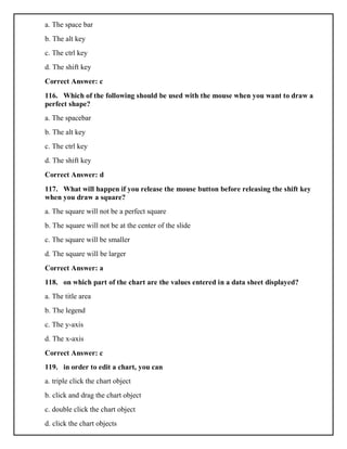 a. The space bar
b. The alt key
c. The ctrl key
d. The shift key
Correct Answer: c
116. Which of the following should be used with the mouse when you want to draw a
perfect shape?
a. The spacebar
b. The alt key
c. The ctrl key
d. The shift key
Correct Answer: d
117. What will happen if you release the mouse button before releasing the shift key
when you draw a square?
a. The square will not be a perfect square
b. The square will not be at the center of the slide
c. The square will be smaller
d. The square will be larger
Correct Answer: a
118. on which part of the chart are the values entered in a data sheet displayed?
a. The title area
b. The legend
c. The y-axis
d. The x-axis
Correct Answer: c
119. in order to edit a chart, you can
a. triple click the chart object
b. click and drag the chart object
c. double click the chart object
d. click the chart objects
 