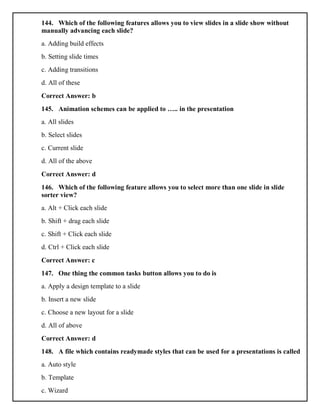 144. Which of the following features allows you to view slides in a slide show without
manually advancing each slide?
a. Adding build effects
b. Setting slide times
c. Adding transitions
d. All of these
Correct Answer: b
145. Animation schemes can be applied to ….. in the presentation
a. All slides
b. Select slides
c. Current slide
d. All of the above
Correct Answer: d
146. Which of the following feature allows you to select more than one slide in slide
sorter view?
a. Alt + Click each slide
b. Shift + drag each slide
c. Shift + Click each slide
d. Ctrl + Click each slide
Correct Answer: c
147. One thing the common tasks button allows you to do is
a. Apply a design template to a slide
b. Insert a new slide
c. Choose a new layout for a slide
d. All of above
Correct Answer: d
148. A file which contains readymade styles that can be used for a presentations is called
a. Auto style
b. Template
c. Wizard
 