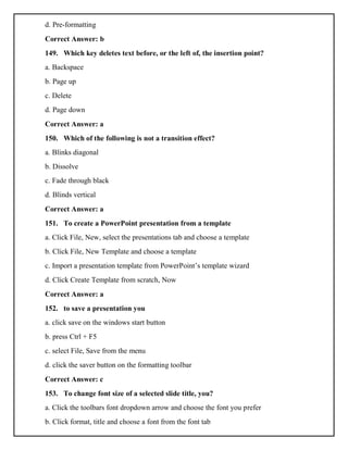 d. Pre-formatting
Correct Answer: b
149. Which key deletes text before, or the left of, the insertion point?
a. Backspace
b. Page up
c. Delete
d. Page down
Correct Answer: a
150. Which of the following is not a transition effect?
a. Blinks diagonal
b. Dissolve
c. Fade through black
d. Blinds vertical
Correct Answer: a
151. To create a PowerPoint presentation from a template
a. Click File, New, select the presentations tab and choose a template
b. Click File, New Template and choose a template
c. Import a presentation template from PowerPoint’s template wizard
d. Click Create Template from scratch, Now
Correct Answer: a
152. to save a presentation you
a. click save on the windows start button
b. press Ctrl + F5
c. select File, Save from the menu
d. click the saver button on the formatting toolbar
Correct Answer: c
153. To change font size of a selected slide title, you?
a. Click the toolbars font dropdown arrow and choose the font you prefer
b. Click format, title and choose a font from the font tab
 
